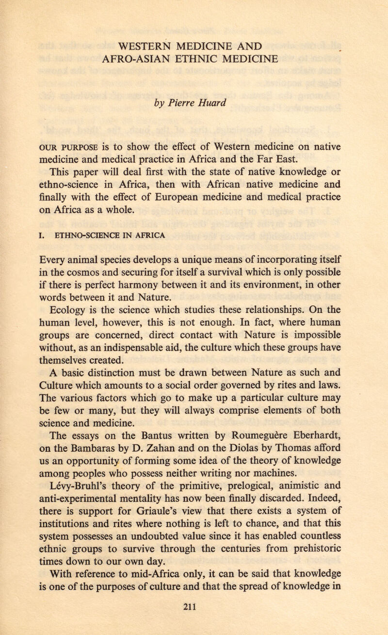 WESTERN MEDICINE AND AFRO-ASIAN ETHNIC MEDICINE by Pierre Huard our purpose is to show the effect of Western medicine on native medicine and medical practice in Africa and the Far East. This paper will deal first with the state of native knowledge or ethno-science in Africa, then with African native medicine and finally with the effect of European medicine and medical practice on Africa as a whole. i. ethno-science in africa Every animal species develops a unique means of incorporating itself in the cosmos and securing for itself a survival which is only possible if there is perfect harmony between it and its environment, in other words between it and Nature. Ecology is the science which studies these relationships. On the human level, however, this is not enough. In fact, where human groups are concerned, direct contact with Nature is impossible without, as an indispensable aid, the culture which these groups have themselves created. A basic distinction must be drawn between Nature as such and Culture which amounts to a social order governed by rites and laws. The various factors which go to make up a particular culture may be few or many, but they will always comprise elements of both science and medicine. The essays on the Bantus written by Roumeguère Eberhardt, on the Bambaras by D. Zahan and on the Diolas by Thomas afford us an opportunity of forming some idea of the theory of knowledge among peoples who possess neither writing nor machines. Lévy-Bruhl's theory of the primitive, prelogical, animistic and anti-experimental mentality has now been finally discarded. Indeed, there is support for Griaule's view that there exists a system of institutions and rites where nothing is left to chance, and that this system possesses an undoubted value since it has enabled countless ethnic groups to survive through the centuries from prehistoric times down to our own day. With reference to mid-Africa only, it can be said that knowledge is one of the purposes of culture and that the spread of knowledge in