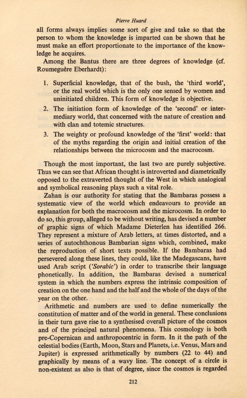 all forms always implies some sort of give and take so that the person to whom the knowledge is imparted can be shown that he must make an effort proportionate to the importance of the know ledge he acquires. Among the Bantus there are three degrees of knowledge (cf. Roumeguère Eberhardt): 1. Superficial knowledge, that of the bush, the 'third world', or the real world which is the only one sensed by women and uninitiated children. This form of knowledge is objective. 2. The initiation form of knowledge of the 'second' or inter mediary world, that concerned with the nature of creation and with clan and totemic structures. 3. The weighty or profound knowledge of the 'first' world: that of the myths regarding the origin and initial creation of the relationships between the microcosm and the macrocosm. Though the most important, the last two are purely subjective. Thus we can see that African thought is introverted and diametrically opposed to the extraverted thought of the West in which analogical and symbolical reasoning plays such a vital role. Zahan is our authority for stating that the Bambaras possess a systematic view of the world which endeavours to provide an explanation for both the macrocosm and the microcosm. In order to do so, this group, alleged to be without writing, has devised a number of graphic signs of which Madame Dieterlen has identified 266. They represent a mixture of Arab letters, at times distorted, and a series of autochthonous Bambarian signs which, combined, make the reproduction of short texts possible. If the Bambaras had persevered along these lines, they could, like the Madegascans, have used Arab script (' Sorabic ') in order to transcribe their language phonetically. In addition, the Bambaras devised a numerical system in which the numbers express the intrinsic composition of creation on the one hand and the half and the whole of the days of the year on the other. Arithmetic and numbers are used to define numerically the constitution of matter and of the world in general. These conclusions in their turn gave rise to a synthesised overall picture of the cosmos and of the principal natural phenomena. This cosmology is both pre-Copernican and anthropocentric in form. In it the path of the celestial bodies (Earth, Moon, Stars and Planets, i.e. Venus, Mars and Jupiter) is expressed arithmetically by numbers (22 to 44) and graphically by means of a wavy line. The concept of a circle is non-existent as also is that of degree, since the cosmos is regarded