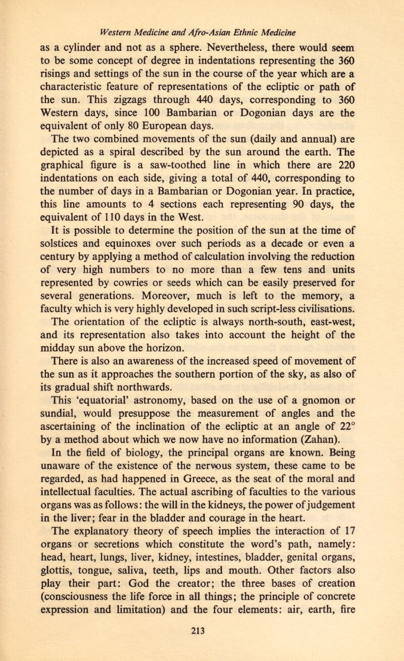 Western Medicine and Afro-Asian Ethnic Medicine as a cylinder and not as a sphere. Nevertheless, there would seem to be some concept of degree in indentations representing the 360 risings and settings of the sun in the course of the year which are a characteristic feature of representations of the ecliptic or path of the sun. This zigzags through 440 days, corresponding to 360 Western days, since 100 Bambarian or Dogonian days are the equivalent of only 80 European days. The two combined movements of the sun (daily and annual) are depicted as a spiral described by the sun around the earth. The graphical figure is a saw-toothed line in which there are 220 indentations on each side, giving a total of 440, corresponding to the number of days in a Bambarian or Dogonian year. In practice, this line amounts to 4 sections each representing 90 days, the equivalent of 110 days in the West. It is possible to determine the position of the sun at the time of solstices and equinoxes over such periods as a decade or even a century by applying a method of calculation involving the reduction of very high numbers to no more than a few tens and units represented by cowries or seeds which can be easily preserved for several generations. Moreover, much is left to the memory, a faculty which is very highly developed in such script-less civilisations. The orientation of the ecliptic is always north-south, east-west, and its representation also takes into account the height of the midday sun above the horizon. There is also an awareness of the increased speed of movement of the sun as it approaches the southern portion of the sky, as also of its gradual shift northwards. This 'equatorial' astronomy, based on the use of a gnomon or sundial, would presuppose the measurement of angles and the ascertaining of the inclination of the ecliptic at an angle of 22° by a method about which we now have no information (Zahan). In the field of biology, the principal organs are known. Being unaware of the existence of the nervous system, these came to be regarded, as had happened in Greece, as the seat of the moral and intellectual faculties. The actual ascribing of faculties to the various organs was as follows : the will in the kidneys, the power of judgement in the liver; fear in the bladder and courage in the heart. The explanatory theory of speech implies the interaction of 17 organs or secretions which constitute the word's path, namely: head, heart, lungs, liver, kidney, intestines, bladder, genital organs, glottis, tongue, saliva, teeth, lips and mouth. Other factors also play their part: God the creator; the three bases of creation (consciousness the life force in all things; the principle of concrete expression and limitation) and the four elements: air, earth, fire