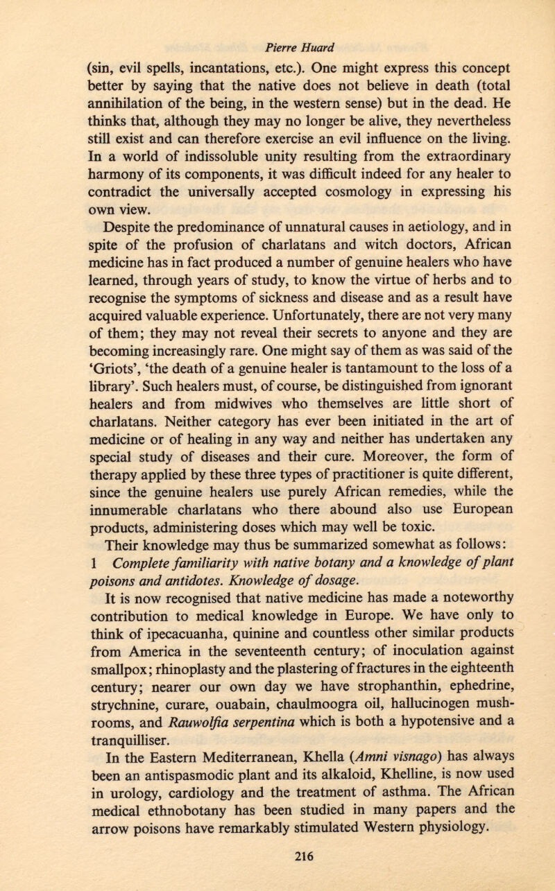 (sin, evil spells, incantations, etc.). One might express this concept better by saying that the native does not believe in death (total annihilation of the being, in the western sense) but in the dead. He thinks that, although they may no longer be alive, they nevertheless still exist and can therefore exercise an evil influence on the living. In a world of indissoluble unity resulting from the extraordinary harmony of its components, it was difficult indeed for any healer to contradict the universally accepted cosmology in expressing his own view. Despite the predominance of unnatural causes in aetiology, and in spite of the profusion of charlatans and witch doctors, African medicine has in fact produced a number of genuine healers who have learned, through years of study, to know the virtue of herbs and to recognise the symptoms of sickness and disease and as a result have acquired valuable experience. Unfortunately, there are not very many of them; they may not reveal their secrets to anyone and they are becoming increasingly rare. One might say of them as was said of the 'Griots', 'the death of a genuine healer is tantamount to the loss of a library'. Such healers must, of course, be distinguished from ignorant healers and from midwives who themselves are little short of charlatans. Neither category has ever been initiated in the art of medicine or of healing in any way and neither has undertaken any special study of diseases and their cure. Moreover, the form of therapy applied by these three types of practitioner is quite different, since the genuine healers use purely African remedies, while the innumerable charlatans who there abound also use European products, administering doses which may well be toxic. Their knowledge may thus be summarized somewhat as follows : 1 Complete familiarity with native botany and a knowledge of plant poisons and antidotes. Knowledge of dosage. It is now recognised that native medicine has made a noteworthy contribution to medical knowledge in Europe. We have only to think of ipecacuanha, quinine and countless other similar products from America in the seventeenth century; of inoculation against smallpox; rhinoplasty and the plastering of fractures in the eighteenth century; nearer our own day we have strophanthin, ephedrine, strychnine, curare, ouabain, chaulmoogra oil, hallucinogen mush rooms, and Rauwolfia serpentina which is both a hypotensive and a tranquilliser. In the Eastern Mediterranean, Khella ( Amni visnago) has always been an antispasmodic plant and its alkaloid, Khelline, is now used in urology, cardiology and the treatment of asthma. The African medical ethnobotany has been studied in many papers and the arrow poisons have remarkably stimulated Western physiology.