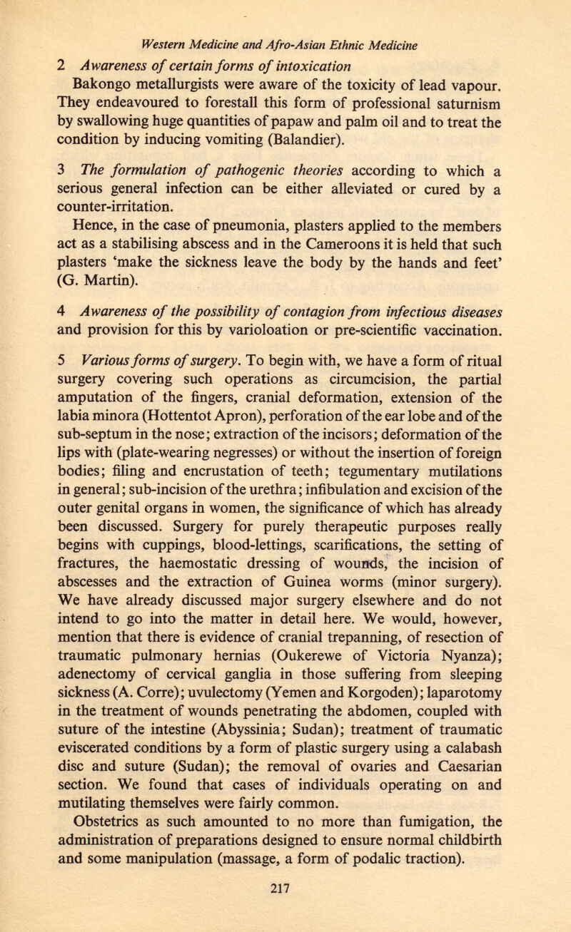 Western Medicine and A fro-Asian Ethnic Medicine 2 Awareness of certain forms of intoxication Bakongo metallurgists were aware of the toxicity of lead vapour. They endeavoured to forestall this form of professional saturnism by swallowing huge quantities of papaw and palm oil and to treat the condition by inducing vomiting (Balandier). 3 The formulation of pathogenic theories according to which a serious general infection can be either alleviated or cured by a counter-irritation. Hence, in the case of pneumonia, plasters applied to the members act as a stabilising abscess and in the Cameroons it is held that such plasters 'make the sickness leave the body by the hands and feet' (G. Martin). 4 Awareness of the possibility of contagion from infectious diseases and provision for this by varioloation or pre-scientific vaccination. 5 Various forms of surgery. To begin with, we have a form of ritual surgery covering such operations as circumcision, the partial amputation of the fingers, cranial deformation, extension of the labia minora (Hottentot Apron), perforation of the ear lobe and of the sub-septum in the nose; extraction of the incisors; deformation of the lips with (plate-wearing negresses) or without the insertion of foreign bodies; filing and encrustation of teeth; tegumentary mutilations in general ; sub-incision of the urethra ; infibulation and excision of the outer genital organs in women, the significance of which has already been discussed. Surgery for purely therapeutic purposes really begins with cuppings, blood-lettings, scarifications, the setting of fractures, the haemostatic dressing of wounds, the incision of abscesses and the extraction of Guinea worms (minor surgery). We have already discussed major surgery elsewhere and do not intend to go into the matter in detail here. We would, however, mention that there is evidence of cranial trepanning, of resection of traumatic pulmonary hernias (Oukerewe of Victoria Nyanza); adenectomy of cervical ganglia in those suffering from sleeping sickness (A. Corre); uvulectomy (Yemen and Korgoden); laparotomy in the treatment of wounds penetrating the abdomen, coupled with suture of the intestine (Abyssinia; Sudan); treatment of traumatic eviscerated conditions by a form of plastic surgery using a calabash disc and suture (Sudan); the removal of ovaries and Caesarian section. We found that cases of individuals operating on and mutilating themselves were fairly common. Obstetrics as such amounted to no more than fumigation, the administration of preparations designed to ensure normal childbirth and some manipulation (massage, a form of podalic traction).