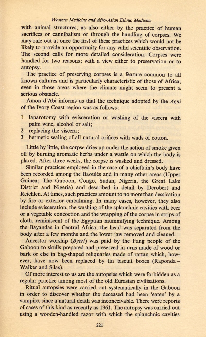 Western Medicine and Afro-Asian Ethnic Medicine with animal structures, as also either by the practice of human sacrifices or cannibalism or through the handling of corpses. We may rule out at once the first of these practices which would not be likely to provide an opportunity for any valid scientific observation. The second calls for more detailed consideration. Corpses were handled for two reasons; with a view either to preservation or to autopsy. The practice of preserving corpses is a feature common to all known cultures and is particularly characteristic of those of Africa, even in those areas where the climate might seem to present a serious obstacle. Amon d'Abi informs us that the technique adopted by the Agni of the Ivory Coast region was as follows: 1 laparotomy with evisceration or washing of the viscera with palm wine, alcohol or salt; 2 replacing the viscera; 3 hermetic sealing of all natural orifices with wads of cotton. Little by little, the corpse dries up under the action of smoke given off by burning aromatic herbs under a wattle on which the body is placed. After three weeks, the corpse is washed and dressed. Similar practices employed in the case of a chieftain's body have been recorded among the Baoulès and in many other areas (Upper Guinea; The Gaboon, Congo, Sudan, Nigeria, the Great Lake District and Nigeria) and described in detail by Derobert and Reichlen. At times, such practices amount to no more than dessication by fire or exterior embalming. In many cases, however, they also include evisceration, the washing of the splanchnic cavities with beer or a vegetable concoction and the wrapping of the corpse in strips of cloth, reminiscent of the Egyptian mummifying technique. Among the Bayandas in Central Africa, the head was separated from the body after a few months and the lower jaw removed and cleaned. Ancestor worship ( Byeri ) was paid by the Fang people of the Gaboon to skulls prepared and preserved in urns made of wood or bark or else in bag-shaped reliquaries made of rattan which, how ever, have now been replaced by tin biscuit boxes (Raponda - Walker and Silas). Of more interest to us are the autopsies which were forbidden as a regular practice among most of the old Eurasian civilisations. Ritual autopsies were carried out systematically in the Gaboon in order to discover whether the deceased had been 'eaten' by a vampire, since a natural death was inconceivable. There were reports of cases of this kind as recently as 1961. The autopsy was carried out using a wooden-handled razor with which the splanchnic cavities