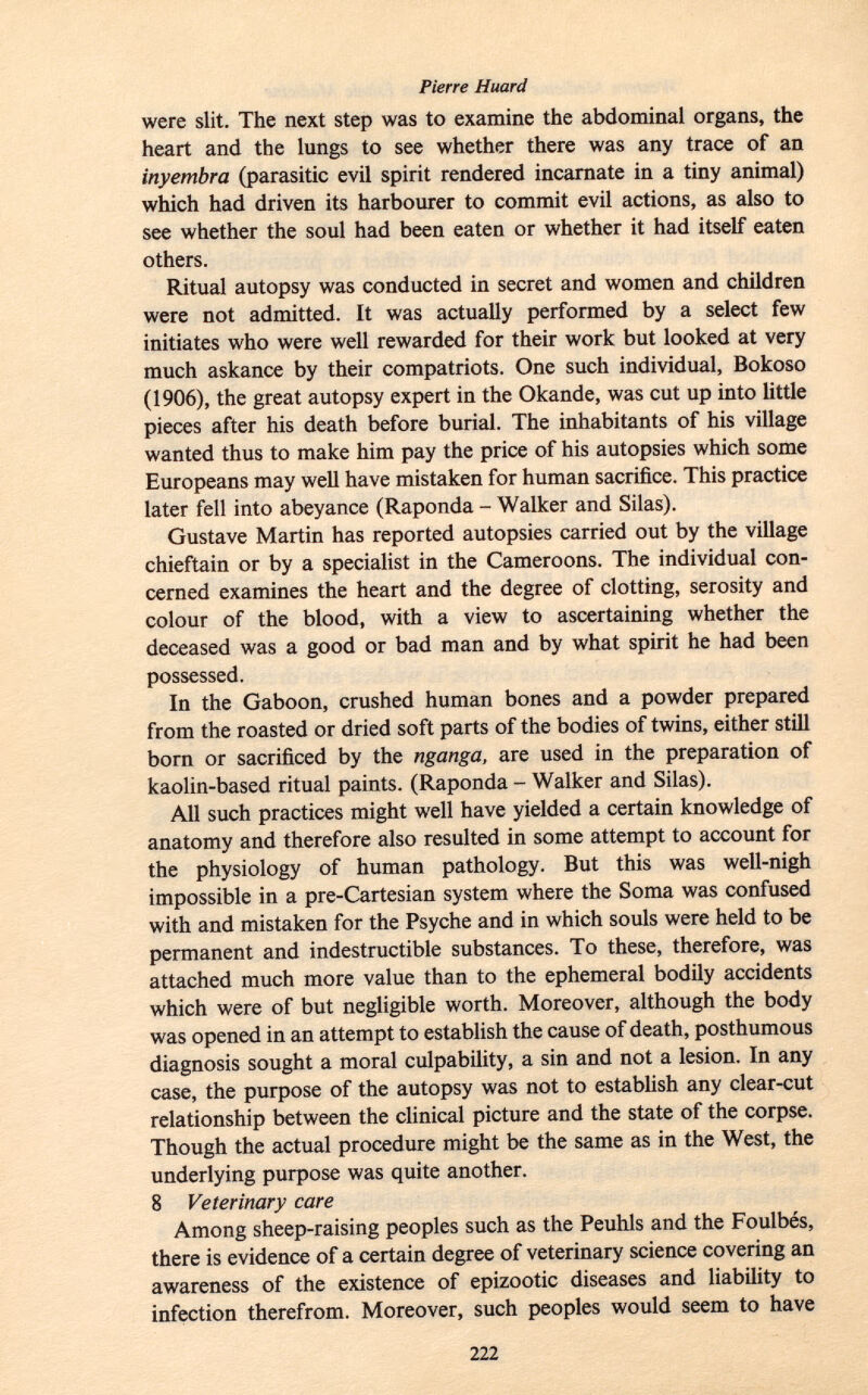 were slit. The next step was to examine the abdominal organs, the heart and the lungs to see whether there was any trace of an inyembra (parasitic evil spirit rendered incarnate in a tiny animal) which had driven its harbourer to commit evil actions, as also to see whether the soul had been eaten or whether it had itself eaten others. Ritual autopsy was conducted in secret and women and children were not admitted. It was actually performed by a select few initiates who were well rewarded for their work but looked at very much askance by their compatriots. One such individual, Bokoso (1906), the great autopsy expert in the Okande, was cut up into little pieces after his death before burial. The inhabitants of his village wanted thus to make him pay the price of his autopsies which some Europeans may well have mistaken for human sacrifice. This practice later fell into abeyance (Raponda - Walker and Silas). Gustave Martin has reported autopsies carried out by the village chieftain or by a specialist in the Cameroons. The individual con cerned examines the heart and the degree of clotting, serosity and colour of the blood, with a view to ascertaining whether the deceased was a good or bad man and by what spirit he had been possessed. In the Gaboon, crushed human bones and a powder prepared from the roasted or dried soft parts of the bodies of twins, either still born or sacrificed by the nganga, are used in the preparation of kaolin-based ritual paints. (Raponda - Walker and Silas). All such practices might well have yielded a certain knowledge of anatomy and therefore also resulted in some attempt to account for the physiology of human pathology. But this was well-nigh impossible in a pre-Cartesian system where the Soma was confused with and mistaken for the Psyche and in which souls were held to be permanent and indestructible substances. To these, therefore, was attached much more value than to the ephemeral bodily accidents which were of but negligible worth. Moreover, although the body was opened in an attempt to establish the cause of death, posthumous diagnosis sought a moral culpability, a sin and not a lesion. In any case, the purpose of the autopsy was not to establish any clear-cut relationship between the clinical picture and the state of the corpse. Though the actual procedure might be the same as in the West, the underlying purpose was quite another. 8 Veterinary care Among sheep-raising peoples such as the Peuhls and the Foulbés, there is evidence of a certain degree of veterinary science covering an awareness of the existence of epizootic diseases and liability to infection therefrom. Moreover, such peoples would seem to have