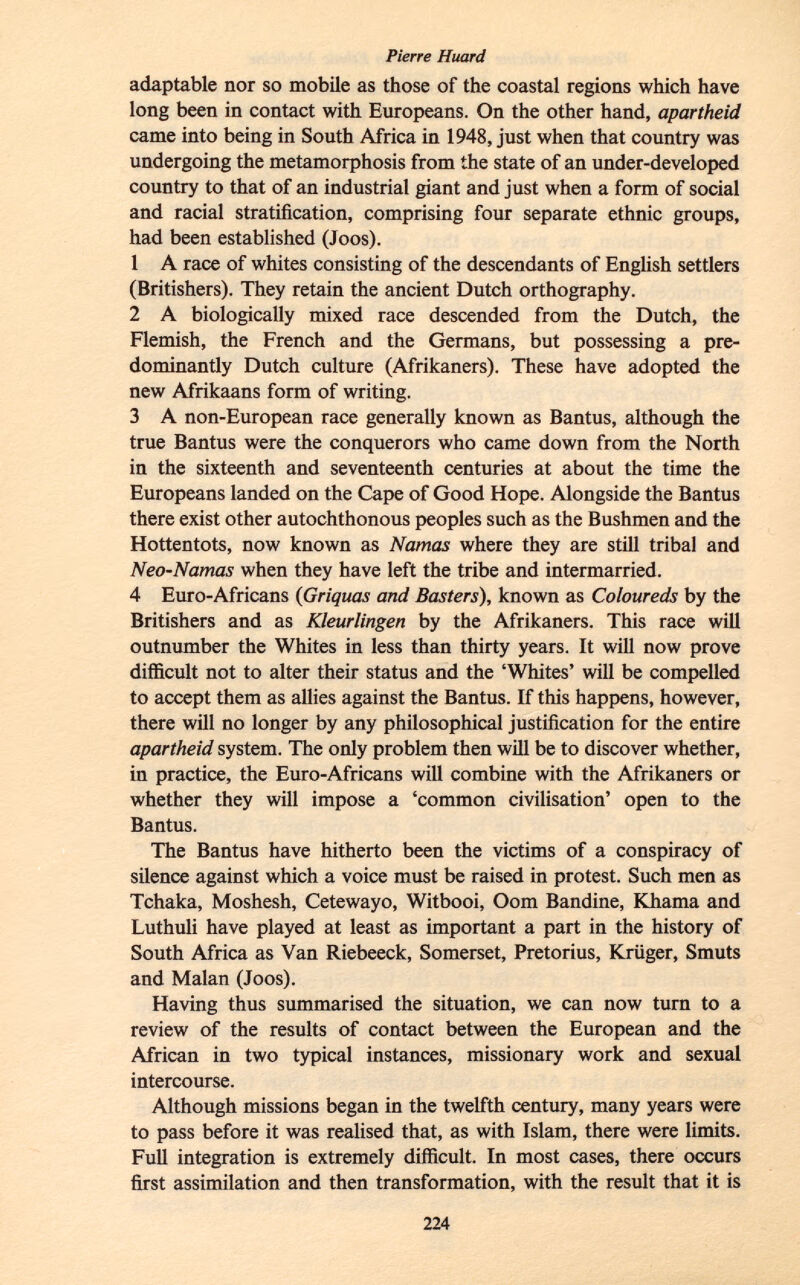 adaptable nor so mobile as those of the coastal regions which have long been in contact with Europeans. On the other hand, apartheid came into being in South Africa in 1948, just when that country was undergoing the metamorphosis from the state of an under-developed country to that of an industrial giant and just when a form of social and racial stratification, comprising four separate ethnic groups, had been established (Joos). 1 A race of whites consisting of the descendants of English settlers (Britishers). They retain the ancient Dutch orthography. 2 A biologically mixed race descended from the Dutch, the Flemish, the French and the Germans, but possessing a pre dominantly Dutch culture (Afrikaners). These have adopted the new Afrikaans form of writing. 3 A non-European race generally known as Bantus, although the true Bantus were the conquerors who came down from the North in the sixteenth and seventeenth centuries at about the time the Europeans landed on the Cape of Good Hope. Alongside the Bantus there exist other autochthonous peoples such as the Bushmen and the Hottentots, now known as Namas where they are still tribal and Neo-Namas when they have left the tribe and intermarried. 4 Euro-Africans ( Griquas and Basters ), known as Coloureds by the Britishers and as Kleurlingen by the Afrikaners. This race will outnumber the Whites in less than thirty years. It will now prove difficult not to alter their status and the 'Whites' will be compelled to accept them as allies against the Bantus. If this happens, however, there will no longer by any philosophical justification for the entire apartheid system. The only problem then will be to discover whether, in practice, the Euro-Africans will combine with the Afrikaners or whether they will impose a 'common civilisation' open to the Bantus. The Bantus have hitherto been the victims of a conspiracy of silence against which a voice must be raised in protest. Such men as Tchaka, Moshesh, Cetewayo, Witbooi, Oom Bandine, Khama and Luthuli have played at least as important a part in the history of South Africa as Van Riebeeck, Somerset, Pretorius, Krüger, Smuts and Malan (Joos). Having thus summarised the situation, we can now turn to a review of the results of contact between the European and the African in two typical instances, missionary work and sexual intercourse. Although missions began in the twelfth century, many years were to pass before it was realised that, as with Islam, there were limits. Full integration is extremely difficult. In most cases, there occurs first assimilation and then transformation, with the result that it is