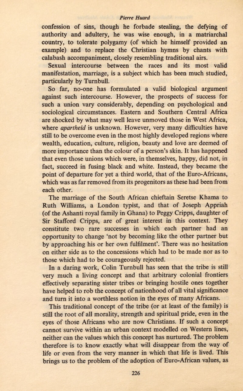 confession of sins, though he forbade stealing, the defying of authority and adultery, he was wise enough, in a matriarchal country, to tolerate polygamy (of which he himself provided an example) and to replace the Christian hymns by chants with calabash accompaniment, closely resembling traditional airs. Sexual intercourse between the races and its most valid manifestation, marriage, is a subject which has been much studied, particularly by Turnbull. So far, no-one has formulated a valid biological argument against such intercourse. However, the prospects of success for such a union vary considerably, depending on psychological and sociological circumstances. Eastern and Southern Central Africa are shocked by what may well leave unmoved those in West Africa, where apartheid is unknown. However, very many difficulties have still to be overcome even in the most highly developed regions where wealth, education, culture, religion, beauty and love are deemed of more importance than the colour of a person's skin. It has happened that even those unions which were, in themselves, happy, did not, in fact, succeed in fusing black and white. Instead, they became the point of departure for yet a third world, that of the Euro-Africans, which was as far removed from its progenitors as these had been from each other. The marriage of the South African chieftain Seretse Khama to Ruth Williams, a London typist, and that of Joseph Appriah (of the Ashanti royal family in Ghana) to Peggy Cripps, daughter of Sir Stafford Cripps, are of great interest in this context. They constitute two rare successes in which each partner had an opportunity to change 'not by becoming like the other partner but by approaching his or her own fulfilment'. There was no hesitation on either side as to the concessions which had to be made nor as to those which had to be courageously rejected. In a daring work, Colin Turnbull has seen that the tribe is still very much a living concept and that arbitrary colonial frontiers effectively separating sister tribes or bringing hostile ones together have helped to rob the concept of nationhood of all vital significance and turn it into a worthless notion in the eyes of many Africans. This traditional concept of the tribe (or at least of the family) is still the root of all morality, strength and spiritual pride, even in the eyes of those Africans who are now Christians. If such a concept cannot survive within an urban context modelled on Western lines, neither can the values which this concept has nurtured. The problem therefore is to know exactly what will disappear from the way of life or even from the very manner in which that life is lived. This brings us to the problem of the adoption of Euro-African values, as