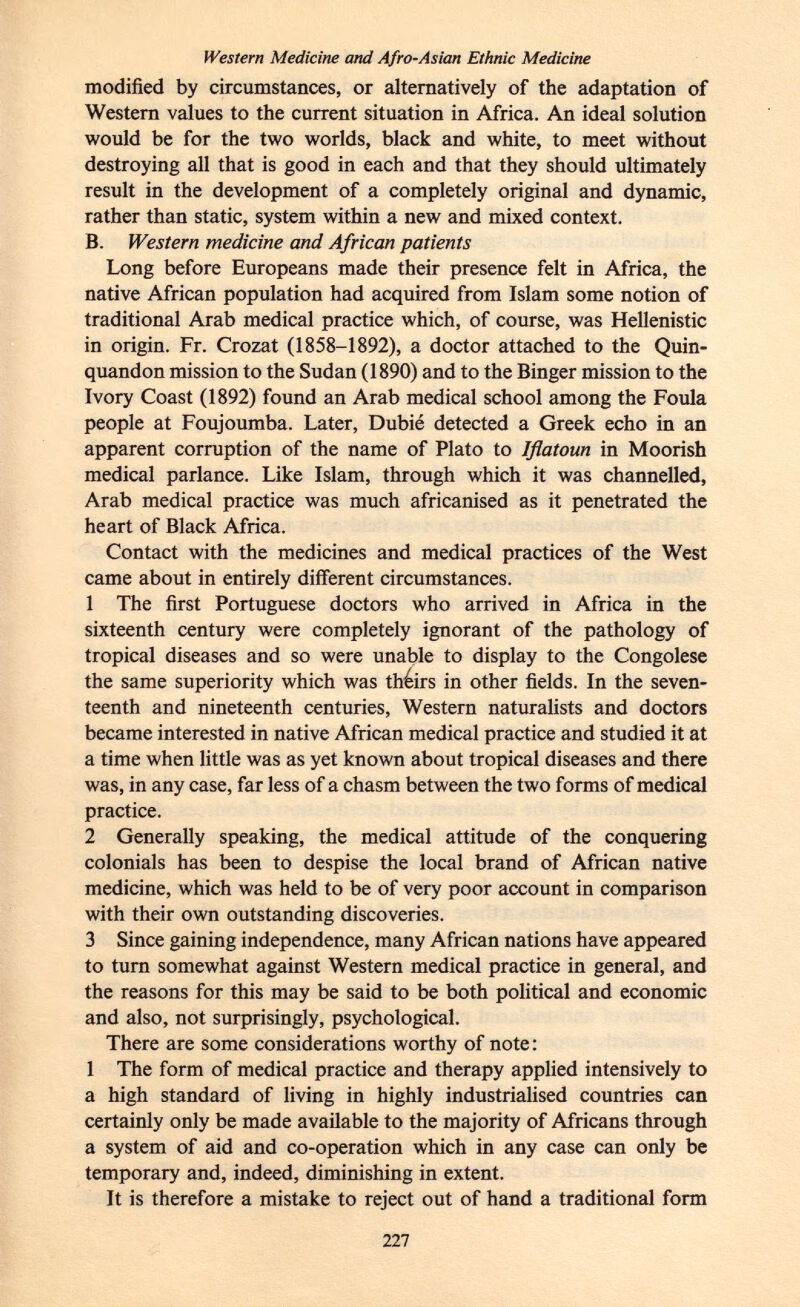 Western Medicine and Afro-Asian Ethnic Medicine modified by circumstances, or alternatively of the adaptation of Western values to the current situation in Africa. An ideal solution would be for the two worlds, black and white, to meet without destroying all that is good in each and that they should ultimately result in the development of a completely original and dynamic, rather than static, system within a new and mixed context. B. Western medicine and African patients Long before Europeans made their presence felt in Africa, the native African population had acquired from Islam some notion of traditional Arab medical practice which, of course, was Hellenistic in origin. Fr. Crozat (1858-1892), a doctor attached to the Quin- quandon mission to the Sudan (1890) and to the Binger mission to the Ivory Coast (1892) found an Arab medical school among the Foula people at Foujoumba. Later, Dubié detected a Greek echo in an apparent corruption of the name of Plato to Iflatoun in Moorish medical parlance. Like Islam, through which it was channelled, Arab medical practice was much africanised as it penetrated the heart of Black Africa. Contact with the medicines and medical practices of the West came about in entirely different circumstances. 1 The first Portuguese doctors who arrived in Africa in the sixteenth century were completely ignorant of the pathology of tropical diseases and so were unable to display to the Congolese the same superiority which was théirs in other fields. In the seven teenth and nineteenth centuries, Western naturalists and doctors became interested in native African medical practice and studied it at a time when little was as yet known about tropical diseases and there was, in any case, far less of a chasm between the two forms of medical practice. 2 Generally speaking, the medical attitude of the conquering colonials has been to despise the local brand of African native medicine, which was held to be of very poor account in comparison with their own outstanding discoveries. 3 Since gaining independence, many African nations have appeared to turn somewhat against Western medical practice in general, and the reasons for this may be said to be both political and economic and also, not surprisingly, psychological. There are some considerations worthy of note : 1 The form of medical practice and therapy applied intensively to a high standard of living in highly industrialised countries can certainly only be made available to the majority of Africans through a system of aid and co-operation which in any case can only be temporary and, indeed, diminishing in extent. It is therefore a mistake to reject out of hand a traditional form