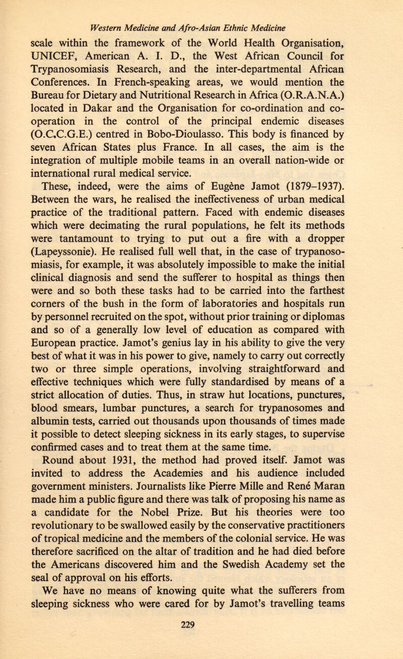 Western Medicine and Afro-Asian Ethnic Medicine scale within the framework of the World Health Organisation, UNICEF, American A. I. D., the West African Council for Trypanosomiasis Research, and the inter-departmental African Conferences. In French-speaking areas, we would mention the Bureau for Dietary and Nutritional Research in Africa (O.RA.N.A.) located in Dakar and the Organisation for co-ordination and co operation in the control of the principal endemic diseases (O.C.C.G.E.) centred in Bobo-Dioulasso. This body is financed by seven African States plus France. In all cases, the aim is the integration of multiple mobile teams in an overall nation-wide or international rural medical service. These, indeed, were the aims of Eugène Jamot (1879-1937). Between the wars, he realised the ineffectiveness of urban medical practice of the traditional pattern. Faced with endemic diseases which were decimating the rural populations, he felt its methods were tantamount to trying to put out a fire with a dropper (Lapeyssonie). He realised full well that, in the case of trypanoso miasis, for example, it was absolutely impossible to make the initial clinical diagnosis and send the sufferer to hospital as things then were and so both these tasks had to be carried into the farthest corners of the bush in the form of laboratories and hospitals run by personnel recruited on the spot, without prior training or diplomas and so of a generally low level of education as compared with European practice. Jamot's genius lay in his ability to give the very best of what it was in his power to give, namely to carry out correctly two or three simple operations, involving straightforward and effective techniques which were fully standardised by means of a strict allocation of duties. Thus, in straw hut locations, punctures, blood smears, lumbar punctures, a search for trypanosomes and albumin tests, carried out thousands upon thousands of times made it possible to detect sleeping sickness in its early stages, to supervise confirmed cases and to treat them at the same time. Round about 1931, the method had proved itself. Jamot was invited to address the Academies and his audience included government ministers. Journalists like Pierre Mille and René Maran made him a public figure and there was talk of proposing his name as a candidate for the Nobel Prize. But his theories were too revolutionary to be swallowed easily by the conservative practitioners of tropical medicine and the members of the colonial service. He was therefore sacrificed on the altar of tradition and he had died before the Americans discovered him and the Swedish Academy set the seal of approval on his efforts. We have no means of knowing quite what the sufferers from sleeping sickness who were cared for by Jamot's travelling teams