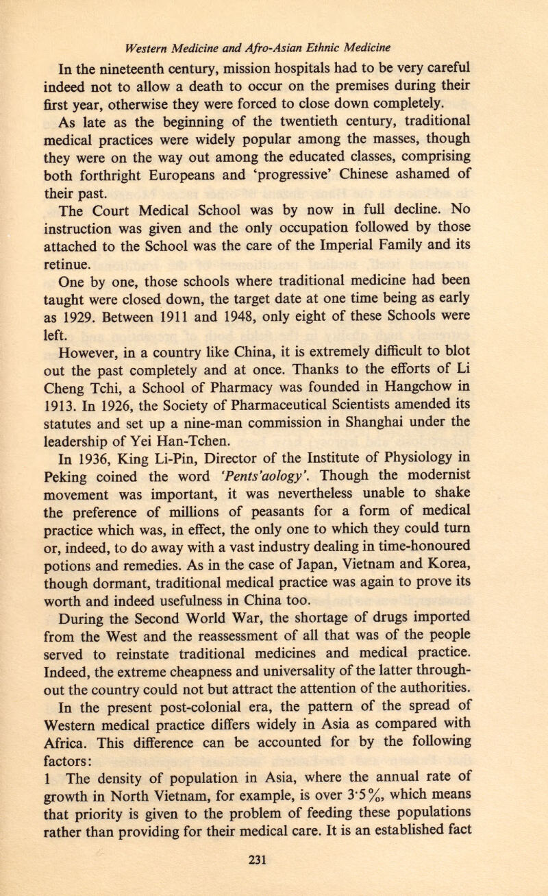 Western Medicine and Afro-Asian Ethnic Medicine In the nineteenth century, mission hospitals had to be very careful indeed not to allow a death to occur on the premises during their first year, otherwise they were forced to close down completely. As late as the beginning of the twentieth century, traditional medical practices were widely popular among the masses, though they were on the way out among the educated classes, comprising both forthright Europeans and 'progressive' Chinese ashamed of their past. The Court Medical School was by now in full decline. No instruction was given and the only occupation followed by those attached to the School was the care of the Imperial Family and its retinue. One by one, those schools where traditional medicine had been taught were closed down, the target date at one time being as early as 1929. Between 1911 and 1948, only eight of these Schools were left. However, in a country like China, it is extremely difficult to blot out the past completely and at once. Thanks to the efforts of Li Cheng Tchi, a School of Pharmacy was founded in Hangchow in 1913. In 1926, the Society of Pharmaceutical Scientists amended its statutes and set up a nine-man commission in Shanghai under the leadership of Yei Han-Tchen. In 1936, King Li-Pin, Director of the Institute of Physiology in Peking coined the word 'Pents'aology'. Though the modernist movement was important, it was nevertheless unable to shake the preference of millions of peasants for a form of medical practice which was, in effect, the only one to which they could turn or, indeed, to do away with a vast industry dealing in time-honoured potions and remedies. As in the case of Japan, Vietnam and Korea, though dormant, traditional medical practice was again to prove its worth and indeed usefulness in China too. During the Second World War, the shortage of drugs imported from the West and the reassessment of all that was of the people served to reinstate traditional medicines and medical practice. Indeed, the extreme cheapness and universality of the latter through out the country could not but attract the attention of the authorities. In the present post-colonial era, the pattern of the spread of Western medical practice differs widely in Asia as compared with Africa. This difference can be accounted for by the following factors : 1 The density of population in Asia, where the annual rate of growth in North Vietnam, for example, is over 3'5%, which means that priority is given to the problem of feeding these populations rather than providing for their medical care. It is an established fact