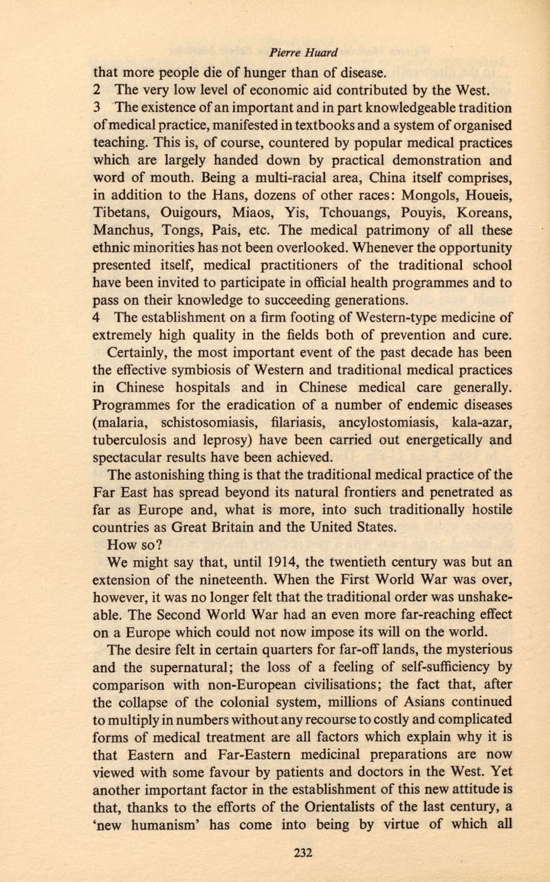that more people die of hunger than of disease. 2 The very low level of economic aid contributed by the West. 3 The existence of an important and in part knowledgeable tradition of medical practice, manifested in textbooks and a system of organised teaching. This is, of course, countered by popular medical practices which are largely handed down by practical demonstration and word of mouth. Being a multi-racial area, China itself comprises, in addition to the Hans, dozens of other races: Mongols, Houeis, Tibetans, Ouigours, Miaos, Yis, Tchouangs, Pouyis, Koreans, Manchus, Tongs, Pais, etc. The medical patrimony of all these ethnic minorities has not been overlooked. Whenever the opportunity presented itself, medical practitioners of the traditional school have been invited to participate in official health programmes and to pass on their knowledge to succeeding generations. 4 The establishment on a firm footing of Western-type medicine of extremely high quality in the fields both of prevention and cure. Certainly, the most important event of the past decade has been the effective symbiosis of Western and traditional medical practices in Chinese hospitals and in Chinese medical care generally. Programmes for the eradication of a number of endemic diseases (malaria, schistosomiasis, filariasis, ancylostomiasis, kala-azar, tuberculosis and leprosy) have been carried out energetically and spectacular results have been achieved. The astonishing thing is that the traditional medical practice of the Far East has spread beyond its natural frontiers and penetrated as far as Europe and, what is more, into such traditionally hostile countries as Great Britain and the United States. How so? We might say that, until 1914, the twentieth century was but an extension of the nineteenth. When the First World War was over, however, it was no longer felt that the traditional order was unshake- able. The Second World War had an even more far-reaching effect on a Europe which could not now impose its will on the world. The desire felt in certain quarters for far-off lands, the mysterious and the supernatural; the loss of a feeling of self-sufficiency by comparison with non-European civilisations; the fact that, after the collapse of the colonial system, millions of Asians continued to multiply in numbers without any recourse to costly and complicated forms of medical treatment are all factors which explain why it is that Eastern and Far-Eastern medicinal preparations are now viewed with some favour by patients and doctors in the West. Yet another important factor in the establishment of this new attitude is that, thanks to the efforts of the Orientalists of the last century, a 'new humanism' has come into being by virtue of which all