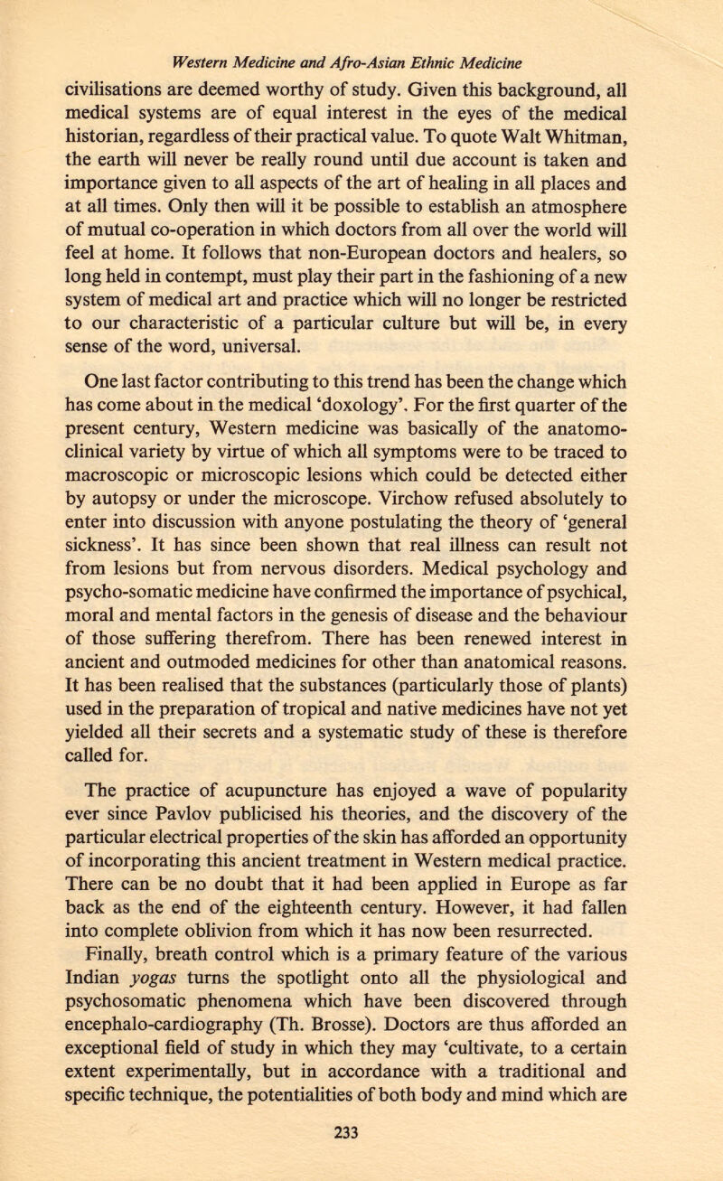 Western Medicine and Afro-Asian Ethnic Medicine civilisations are deemed worthy of study. Given this background, all medical systems are of equal interest in the eyes of the medical historian, regardless of their practical value. To quote Walt Whitman, the earth will never be really round until due account is taken and importance given to all aspects of the art of healing in all places and at all times. Only then will it be possible to establish an atmosphere of mutual co-operation in which doctors from all over the world will feel at home. It follows that non-European doctors and healers, so long held in contempt, must play their part in the fashioning of a new system of medical art and practice which will no longer be restricted to our characteristic of a particular culture but will be, in every sense of the word, universal. One last factor contributing to this trend has been the change which has come about in the medical 'doxology'. For the first quarter of the present century, Western medicine was basically of the anatomo- clinical variety by virtue of which all symptoms were to be traced to macroscopic or microscopic lesions which could be detected either by autopsy or under the microscope. Virchow refused absolutely to enter into discussion with anyone postulating the theory of 'general sickness'. It has since been shown that real illness can result not from lesions but from nervous disorders. Medical psychology and psycho-somatic medicine have confirmed the importance of psychical, moral and mental factors in the genesis of disease and the behaviour of those suffering therefrom. There has been renewed interest in ancient and outmoded medicines for other than anatomical reasons. It has been realised that the substances (particularly those of plants) used in the preparation of tropical and native medicines have not yet yielded all their secrets and a systematic study of these is therefore called for. The practice of acupuncture has enjoyed a wave of popularity ever since Pavlov publicised his theories, and the discovery of the particular electrical properties of the skin has afforded an opportunity of incorporating this ancient treatment in Western medical practice. There can be no doubt that it had been applied in Europe as far back as the end of the eighteenth century. However, it had fallen into complete oblivion from which it has now been resurrected. Finally, breath control which is a primary feature of the various Indian yogas turns the spotlight onto all the physiological and psychosomatic phenomena which have been discovered through encephalo-cardiography (Th. Brosse). Doctors are thus afforded an exceptional field of study in which they may 'cultivate, to a certain extent experimentally, but in accordance with a traditional and specific technique, the potentialities of both body and mind which are