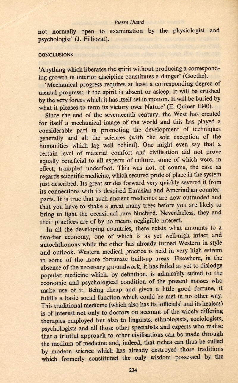 not normally open to examination by the physiologist and psychologist' (J. Filliozat). conclusions 'Anything which liberates the spirit without producing a correspond ing growth in interior discipline constitutes a danger' (Goethe). 'Mechanical progress requires at least a corresponding degree of mental progress; if the spirit is absent or asleep, it will be crushed by the very forces which it has itself set in motion. It will be buried by what it pleases to term its victory over Nature' (E. Quinet 1840). Since the end of the seventeenth century, the West has created for itself a mechanical image of the world and this has played a considerable part in promoting the development of techniques generally and all the sciences (with the sole exception of the humanities which lag well behind). One might even say that a certain level of material comfort and civilisation did not prove equally beneficial to all aspects of culture, some of which were, in effect, trampled underfoot. This was not, of course, the case as regards scientific medicine, which secured pride of place in the system just described. Its great strides forward very quickly severed it from its connections with its despised Eurasian and Amerindian counter parts. It is true that such ancient medicines are now outmoded and that you have to shake a great many trees before you are likely to bring to light the occasional rare bluebird. Nevertheless, they and their practices are of by no means negligible interest. In all the developing countries, there exists what amounts to a two-tier economy, one of which is as yet well-nigh intact and autochthonous while the other has already turned Western in style and outlook. Western medical practice is held in very high esteem in some of the more fortunate built-up areas. Elsewhere, in the absence of the necessary groundwork, it has failed as yet to dislodge popular medicine which, by definition, is admirably suited to the economic and psychological condition of the present masses who make use of it. Being cheap and given a little good fortune, it fulfills a basic social function which could be met in no other way. This traditional medicine (which also has its 'officials' and its healers) is of interest not only to doctors on account of the widely differing therapies employed but also to linguists, ethnologists, sociologists, psychologists and all those other specialists and experts who realise that a fruitful approach to other civilisations can be made through the medium of medicine and, indeed, that riches can thus be culled by modern science which has already destroyed those traditions which formerly constituted the only wisdom possessed by the