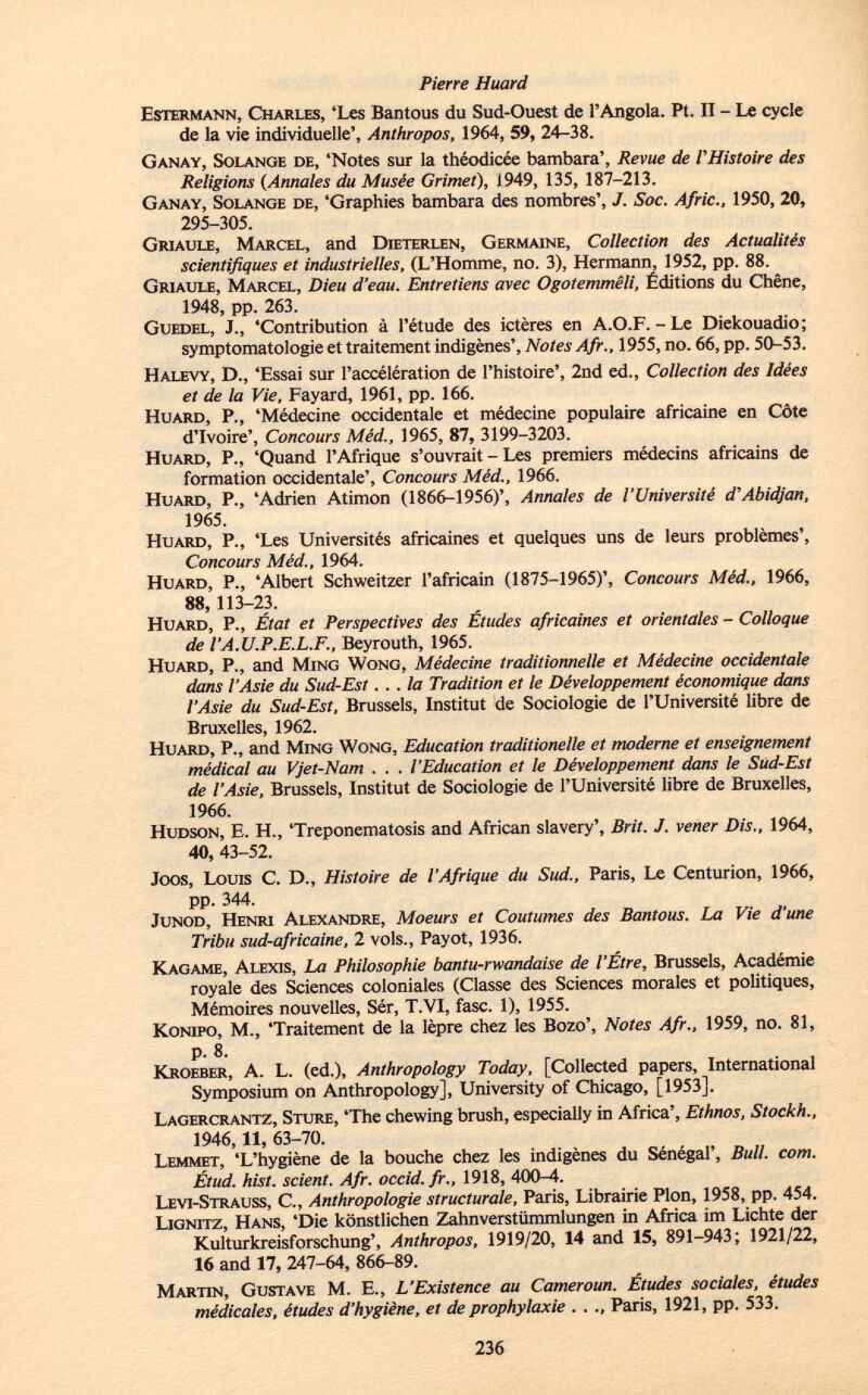 E stermann, C harles , 'Les Bantous du Sud-Ouest de l'Angola. Pt. II - Le cycle de la vie individuelle', Anthropos, 1964, 59, 24-38. G anay, S olange de , 'Notes sur la théodicée bambara', Revue de VHistoire des Religions (Annales du Musée Grimet), 1949, 135, 187-213. G anay, S olange de , 'Graphies bambara des nombres', J. Soc. Afric., 1950, 20, 295-305. G riaule, M arcel , and D ieterlen, G ermaine, Collection des Actualités scientifiques et industrielles, (L'Homme, no. 3), Hermann, 1952, pp. 88. G riaule, M arcel, Dieu d'eau. Entretiens avec Ogotemmêli, Éditions du Chêne, 1948, pp. 263. G uedel , J., 'Contribution à l 'étude des ictères en A.O.F.-Le Diekouadio; Symptomatologie et traitement indigènes', Notes Afr., 1955, no. 66, pp. 50-53. H alevy, D., 'Essai sur l'accélération de l'histoire', 2nd ed., Collection des Idées et de la Vie, Fayard, 1961, pp. 166. H uard , P., 'Médecine occidentale et médecine populaire africaine en Côte d'Ivoire', Concours Méd., 1965, 87, 3199-3203. H uard, P., 'Quand l'Afrique s'ouvrait - Les premiers médecins africains de formation occidentale', Concours Méd., 1966. H uard, P., 'Adrien Atimon (1866-1956)', Annales de l'Université d'Abidjan, 1965. H uard, P., 'Les Universités africaines et quelques uns de leurs problèmes', Concours Méd., 1964. H uard , P., 'Albert Schweitzer l'africain (1875-1965)', Concours Méd., 1966, 88, 113-23. H uard, P., État et Perspectives des Études africaines et orientales - Colloque de l'A.U.P.E.L.F., Beyrouth, 1965. H uard, P., and M ing W ong, Médecine traditionnelle et Médecine occidentale dans l'Asie du Sud-Est... la Tradition et le Développement économique dans l'Asie du Sud-Est, Brussels, Institut de Sociologie de l'Université libre de Bruxelles, 1962. H uard, P., and M ing W ong, Education traditionelle et moderne et enseignement médical au Vjet-Nam . . . l'Education et le Développement dans le Sud-Est de l'Asie, Brussels, Institut de Sociologie de l'Université libre de Bruxelles, 1966. H udson , E. H., 'Treponematosis and African slavery', Brit. J. vener Dis., 1964, 40, 43-52. Joos, L ouis e. D., Histoire de l'Afrique du Sud., Paris, Le Centurion, 1966, pp. 344. J unod, H enri A lexandre, Moeurs et Coutumes des Bantous. La Vie d'une Tribu sud-africaine, 2 vols., Payot, 1936. K agame, A lexis, La Philosophie bantu-rwandaise de l'Etre, Brussels, Académie royale des Sciences coloniales (Classe des Sciences morales et politiques, Mémoires nouvelles, Sér, T.VI, fase. 1), 1955. K onipo, M., 'Traitement de la lèpre chez les Bozo', Notes Afr., 1959, no. 81, p. 8. K roeber , A. L. (ed.), Anthropology Today, [Collected papers, International Symposium on Anthropology], University of Chicago, [1953], L agercrantz, S ture , 'The chewing brush, especially in Africa', Ethnos, Stockh., 1946,11, 63-70. L emmet, 'L 'hygiène de la bouche chez les indigènes du Sénégal', Bull. com. Étud. hist, scient. Afr. occid.fr., 1918, 400-4. L évi- S trauss, C., Anthropologie structurale, Paris, Librairie Pion, 1958, pp. 454. L ignitz, H ans , 'Die könstlichen Zahnverstümmlungen in Africa im Lichte der Kulturkreisforschung', Anthropos, 1919/20, 14 and 15, 891-943; 1921/22, 16 and 17, 247-64, 866-89. M artin, G ustave M. E., L'Existence au Cameroun. Études sociales, études médicales, études d'hygiène, et de prophylaxie . . Paris, 1921, pp. 533.