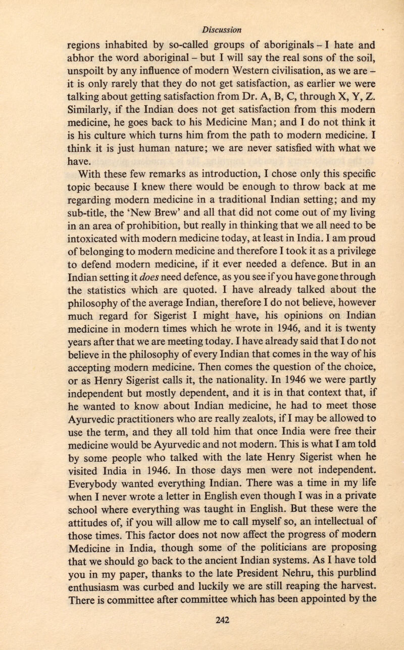 regions inhabited by so-called groups of aboriginals -1 hate and abhor the word aboriginal - but I will say the real sons of the soil, unspoilt by any influence of modern Western civilisation, as we are - it is only rarely that they do not get satisfaction, as earlier we were talking about getting satisfaction from Dr. A, B, C, through X, Y, Z. Similarly, if the Indian does not get satisfaction from this modern medicine, he goes back to his Medicine Man; and I do not think it is his culture which turns him from the path to modern medicine. I think it is just human nature; we are never satisfied with what we have. With these few remarks as introduction, I chose only this specific topic because I knew there would be enough to throw back at me regarding modern medicine in a traditional Indian setting; and my sub-title, the 'New Brew' and all that did not come out of my living in an area of prohibition, but really in thinking that we all need to be intoxicated with modern medicine today, at least in India. I am proud of belonging to modern medicine and therefore I took it as a privilege to defend modern medicine, if it ever needed a defence. But in an Indian setting it does need defence, as you see if you have gone through the statistics which are quoted. I have already talked about the philosophy of the average Indian, therefore I do not believe, however much regard for Sigerist I might have, his opinions on Indian medicine in modern times which he wrote in 1946, and it is twenty years after that we are meeting today. I have already said that I do not believe in the philosophy of every Indian that comes in the way of his accepting modern medicine. Then comes the question of the choice, or as Henry Sigerist calls it, the nationality. In 1946 we were partly independent but mostly dependent, and it is in that context that, if he wanted to know about Indian medicine, he had to meet those Ayurvedic practitioners who are really zealots, if I may be allowed to use the term, and they all told him that once India were free their medicine would be Ayurvedic and not modern. This is what I am told by some people who talked with the late Henry Sigerist when he visited India in 1946. In those days men were not independent. Everybody wanted everything Indian. There was a time in my life when I never wrote a letter in English even though I was in a private school where everything was taught in English. But these were the attitudes of, if you will allow me to call myself so, an intellectual of those times. This factor does not now affect the progress of modern Medicine in India, though some of the politicians are proposing that we should go back to the ancient Indian systems. As I have told you in my paper, thanks to the late President Nehru, this purblind enthusiasm was curbed and luckily we are still reaping the harvest. There is committee after committee which has been appointed by the
