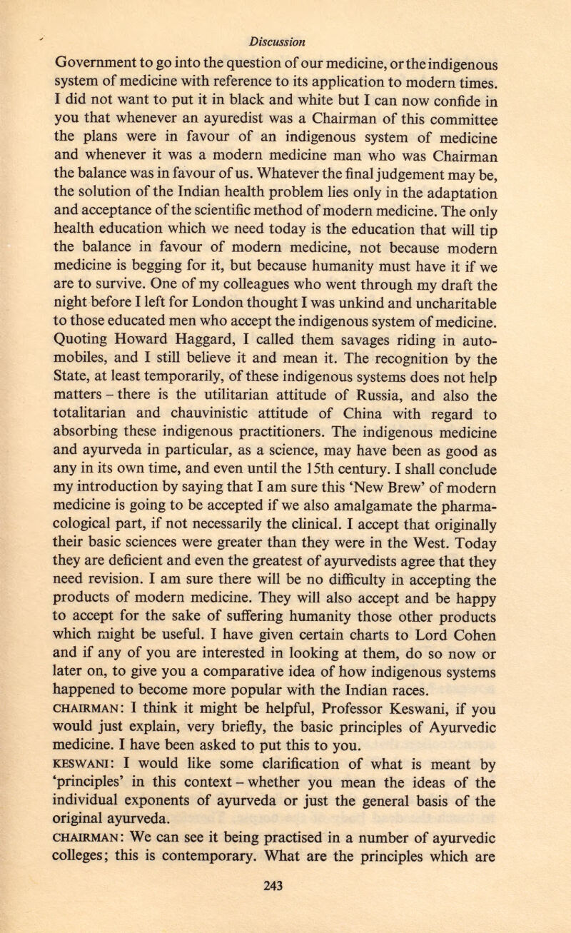 Government to go into the question of our medicine, or the indigenous system of medicine with reference to its application to modern times. I did not want to put it in black and white but I can now confide in you that whenever an ayuredist was a Chairman of this committee the plans were in favour of an indigenous system of medicine and whenever it was a modern medicine man who was Chairman the balance was in favour of us. Whatever the final judgement may be, the solution of the Indian health problem lies only in the adaptation and acceptance of the scientific method of modern medicine. The only health education which we need today is the education that will tip the balance in favour of modern medicine, not because modern medicine is begging for it, but because humanity must have it if we are to survive. One of my colleagues who went through my draft the night before I left for London thought I was unkind and uncharitable to those educated men who accept the indigenous system of medicine. Quoting Howard Haggard, I called them savages riding in auto mobiles, and I still believe it and mean it. The recognition by the State, at least temporarily, of these indigenous systems does not help matters - there is the utilitarian attitude of Russia, and also the totalitarian and chauvinistic attitude of China with regard to absorbing these indigenous practitioners. The indigenous medicine and ayurveda in particular, as a science, may have been as good as any in its own time, and even until the 15th century. I shall conclude my introduction by saying that I am sure this 'New Brew' of modern medicine is going to be accepted if we also amalgamate the pharma cological part, if not necessarily the clinical. I accept that originally their basic sciences were greater than they were in the West. Today they are deficient and even the greatest of ayurvedists agree that they need revision. I am sure there will be no difficulty in accepting the products of modern medicine. They will also accept and be happy to accept for the sake of suffering humanity those other products which might be useful. I have given certain charts to Lord Cohen and if any of you are interested in looking at them, do so now or later on, to give you a comparative idea of how indigenous systems happened to become more popular with the Indian races. chairman : I think it might be helpful, Professor Keswani, if you would just explain, very briefly, the basic principles of Ayurvedic medicine. I have been asked to put this to you. keswani : I would like some clarification of what is meant by 'principles' in this context - whether you mean the ideas of the individual exponents of ayurveda or just the general basis of the original ayurveda. chairman : We can see it being practised in a number of ayurvedic colleges; this is contemporary. What are the principles which are