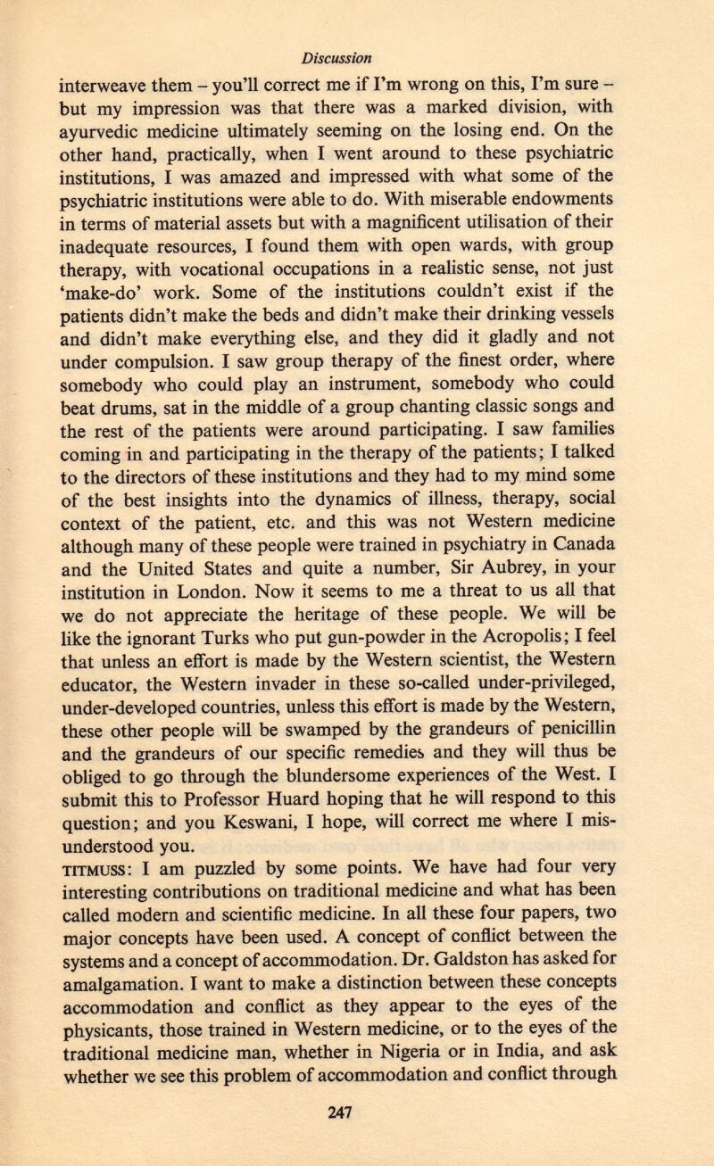 interweave them - you'll correct me if I'm wrong on this, I'm sure - but my impression was that there was a marked division, with ayurvedic medicine ultimately seeming on the losing end. On the other hand, practically, when I went around to these psychiatric institutions, I was amazed and impressed with what some of the psychiatric institutions were able to do. With miserable endowments in terms of material assets but with a magnificent utilisation of their inadequate resources, I found them with open wards, with group therapy, with vocational occupations in a realistic sense, not just 'make-do' work. Some of the institutions couldn't exist if the patients didn't make the beds and didn't make their drinking vessels and didn't make everything else, and they did it gladly and not under compulsion. I saw group therapy of the finest order, where somebody who could play an instrument, somebody who could beat drums, sat in the middle of a group chanting classic songs and the rest of the patients were around participating. I saw families coming in and participating in the therapy of the patients ; I talked to the directors of these institutions and they had to my mind some of the best insights into the dynamics of illness, therapy, social context of the patient, etc. and this was not Western medicine although many of these people were trained in psychiatry in Canada and the United States and quite a number, Sir Aubrey, in your institution in London. Now it seems to me a threat to us all that we do not appreciate the heritage of these people. We will be like the ignorant Turks who put gun-powder in the Acropolis; I feel that unless an effort is made by the Western scientist, the Western educator, the Western invader in these so-called under-privileged, under-developed countries, unless this effort is made by the Western, these other people will be swamped by the grandeurs of penicillin and the grandeurs of our specific remedies and they will thus be obliged to go through the blundersome experiences of the West. I submit this to Professor Huard hoping that he will respond to this question; and you Keswani, I hope, will correct me where I mis understood you. titmuss : I am puzzled by some points. We have had four very interesting contributions on traditional medicine and what has been called modern and scientific medicine. In all these four papers, two major concepts have been used. A concept of conflict between the systems and a concept of accommodation. Dr. Galdston has asked for amalgamation. I want to make a distinction between these concepts accommodation and conflict as they appear to the eyes of the physicants, those trained in Western medicine, or to the eyes of the traditional medicine man, whether in Nigeria or in India, and ask whether we see this problem of accommodation and conflict through