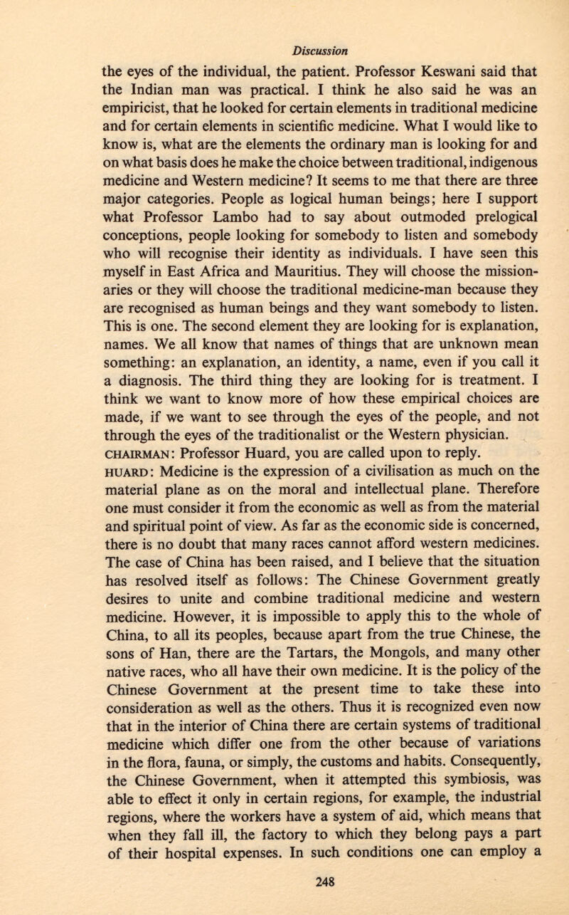 the eyes of the individual, the patient. Professor Keswani said that the Indian man was practical. I think he also said he was an empiricist, that he looked for certain elements in traditional medicine and for certain elements in scientific medicine. What I would like to know is, what are the elements the ordinary man is looking for and on what basis does he make the choice between traditional, indigenous medicine and Western medicine? It seems to me that there are three major categories. People as logical human beings; here I support what Professor Lambo had to say about outmoded prelogical conceptions, people looking for somebody to listen and somebody who will recognise their identity as individuals. I have seen this myself in East Africa and Mauritius. They will choose the mission aries or they will choose the traditional medicine-man because they are recognised as human beings and they want somebody to listen. This is one. The second element they are looking for is explanation, names. We all know that names of things that are unknown mean something: an explanation, an identity, a name, even if you call it a diagnosis. The third thing they are looking for is treatment. I think we want to know more of how these empirical choices are made, if we want to see through the eyes of the people, and not through the eyes of the traditionalist or the Western physician. chairman : Professor Huard, you are called upon to reply. huard : Medicine is the expression of a civilisation as much on the material plane as on the moral and intellectual plane. Therefore one must consider it from the economic as well as from the material and spiritual point of view. As far as the economic side is concerned, there is no doubt that many races cannot afford western medicines. The case of China has been raised, and I believe that the situation has resolved itself as follows: The Chinese Government greatly desires to unite and combine traditional medicine and western medicine. However, it is impossible to apply this to the whole of China, to all its peoples, because apart from the true Chinese, the sons of Han, there are the Tartars, the Mongols, and many other native races, who all have their own medicine. It is the policy of the Chinese Government at the present time to take these into consideration as well as the others. Thus it is recognized even now that in the interior of China there are certain systems of traditional medicine which differ one from the other because of variations in the flora, fauna, or simply, the customs and habits. Consequently, the Chinese Government, when it attempted this symbiosis, was able to effect it only in certain regions, for example, the industrial regions, where the workers have a system of aid, which means that when they fall ill, the factory to which they belong pays a part of their hospital expenses. In such conditions one can employ a