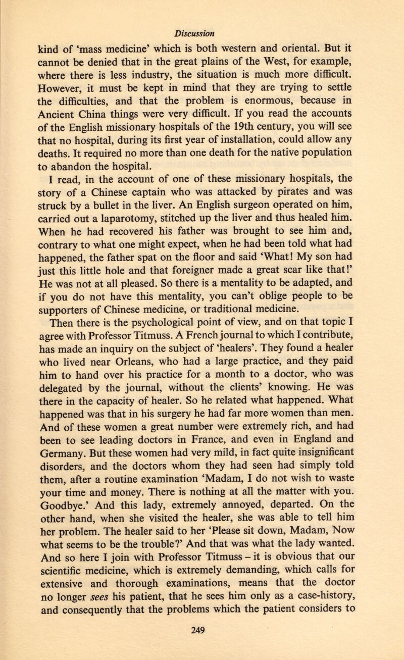 kind of 'mass medicine' which is both western and oriental. But it cannot be denied that in the great plains of the West, for example, where there is less industry, the situation is much more difficult. However, it must be kept in mind that they are trying to settle the difficulties, and that the problem is enormous, because in Ancient China things were very difficult. If you read the accounts of the English missionary hospitals of the 19th century, you will see that no hospital, during its first year of installation, could allow any deaths. It required no more than one death for the native population to abandon the hospital. I read, in the account of one of these missionary hospitals, the story of a Chinese captain who was attacked by pirates and was struck by a bullet in the liver. An English surgeon operated on him, carried out a laparotomy, stitched up the liver and thus healed him. When he had recovered his father was brought to see him and, contrary to what one might expect, when he had been told what had happened, the father spat on the floor and said 'What! My son had just this little hole and that foreigner made a great scar like that!' He was not at all pleased. So there is a mentality to be adapted, and if you do not have this mentality, you can't oblige people to be supporters of Chinese medicine, or traditional medicine. Then there is the psychological point of view, and on that topic I agree with Professor Titmuss. A French journal to which I contribute, has made an inquiry on the subject of 'healers'. They found a healer who lived near Orleans, who had a large practice, and they paid him to hand over his practice for a month to a doctor, who was delegated by the journal, without the clients' knowing. He was there in the capacity of healer. So he related what happened. What happened was that in his surgery he had far more women than men. And of these women a great number were extremely rich, and had been to see leading doctors in France, and even in England and Germany. But these women had very mild, in fact quite insignificant disorders, and the doctors whom they had seen had simply told them, after a routine examination 'Madam, I do not wish to waste your time and money. There is nothing at all the matter with you. Goodbye.' And this lady, extremely annoyed, departed. On the other hand, when she visited the healer, she was able to tell him her problem. The healer said to her 'Please sit down, Madam, Now what seems to be the trouble?' And that was what the lady wanted. And so here I join with Professor Titmuss - it is obvious that our scientific medicine, which is extremely demanding, which calls for extensive and thorough examinations, means that the doctor no longer sees his patient, that he sees him only as a case-history, and consequently that the problems which the patient considers to