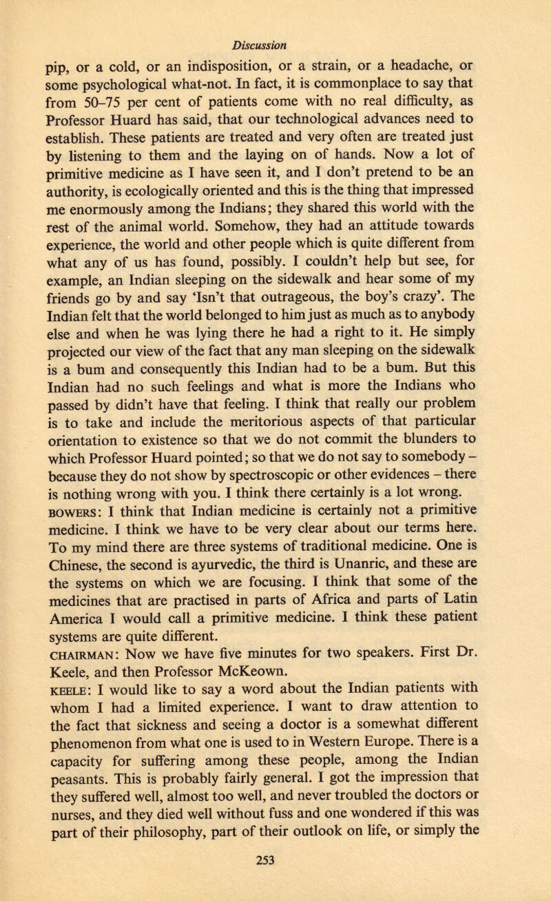 pip, or a cold, or an indisposition, or a strain, or a headache, or some psychological what-not. In fact, it is commonplace to say that from 50-75 per cent of patients come with no real difficulty, as Professor Huard has said, that our technological advances need to establish. These patients are treated and very often are treated just by listening to them and the laying on of hands. Now a lot of primitive medicine as I have seen it, and I don't pretend to be an authority, is ecologically oriented and this is the thing that impressed me enormously among the Indians ; they shared this world with the rest of the animal world. Somehow, they had an attitude towards experience, the world and other people which is quite different from what any of us has found, possibly. I couldn't help but see, for example, an Indian sleeping on the sidewalk and hear some of my friends go by and say 'Isn't that outrageous, the boy's crazy'. The Indian felt that the world belonged to him just as much as to anybody else and when he was lying there he had a right to it. He simply projected our view of the fact that any man sleeping on the sidewalk is a bum and consequently this Indian had to be a bum. But this Indian had no such feelings and what is more the Indians who passed by didn't have that feeling. I think that really our problem is to take and include the meritorious aspects of that particular orientation to existence so that we do not commit the blunders to which Professor Huard pointed; so that we do not say to somebody - because they do not show by spectroscopic or other evidences - there is nothing wrong with you. I think there certainly is a lot wrong. bowers : I think that Indian medicine is certainly not a primitive medicine. I think we have to be very clear about our terms here. To my mind there are three systems of traditional medicine. One is Chinese, the second is ayurvedic, the third is Unanric, and these are the systems on which we are focusing. I think that some of the medicines that are practised in parts of Africa and parts of Latin America I would call a primitive medicine. I think these patient systems are quite different. chairman: Now we have five minutes for two speakers. First Dr. Keele, and then Professor McKeown. keele : I would like to say a word about the Indian patients with whom I had a limited experience. I want to draw attention to the fact that sickness and seeing a doctor is a somewhat different phenomenon from what one is used to in Western Europe. There is a capacity for suffering among these people, among the Indian peasants. This is probably fairly general. I got the impression that they suffered well, almost too well, and never troubled the doctors or nurses, and they died well without fuss and one wondered if this was part of their philosophy, part of their outlook on life, or simply the