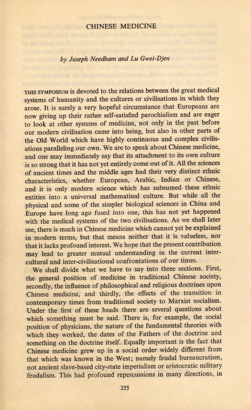 CHINESE MEDICINE by Joseph Needham and Lu Gwei-Djen this symposium is devoted to the relations between the great medical systems of humanity and the cultures or civilisations in which they arose. It is surely a very hopeful circumstance that Europeans are now giving up their rather self-satisfied parochialism and are eager to look at other systems of medicine, not only in the past before our modern civilisation came into being, but also in other parts of the Old World which have highly continuous and complex civilis ations paralleling our own. We are to speak about Chinese medicine, and one may immediately say that its attachment to its own culture is so strong that it has not yet entirely come out of it. All the sciences of ancient times and the middle ages had their very distinct ethnic characteristics, whether European, Arabic, Indian or Chinese, and it is only modern science which has subsumed these ethnic entities into a universal mathematised culture. But while all the physical and some of the simpler biological sciences in China and Europe have long ago fused into one, this has not yet happened with the medical systems of the two civilisations. As we shall later see, there is much in Chinese medicine which cannot yet be explained in modern terms, but that means neither that it is valueless, nor that it lacks profound interest. We hope that the present contribution may lead to greater mutual understanding in the current inter- cultural and inter-civilisational confrontations of our times. We shall divide what we have to say into three sections. First, the general position of medicine in traditional Chinese society, secondly, the influence of philosophical and religious doctrines upon Chinese medicine, and thirdly, the effects of the transition in contemporary times from traditional society to Marxist socialism. Under the first of these heads there are several questions about which something must be said. There is, for example, the social position of physicians, the nature of the fundamental theories with which they worked, the dates of the Fathers of the doctrine and something on the doctrine itself. Equally important is the fact that Chinese medicine grew up in a social order widely different from that which was known in the West; namely feudal bureaucratism, not ancient slave-based city-state imperialism or aristocratic military feudalism. This had profound repercussions in many directions, in