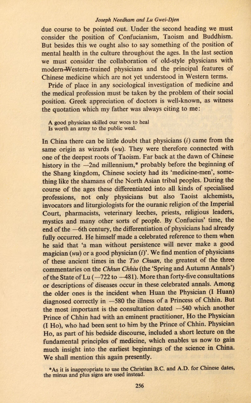 Joseph Needham and Lu Gwei-Djen due course to be pointed out. Under the second heading we must consider the position of Confucianism, Taoism and Buddhism. But besides this we ought also to say something of the position of mental health in the culture throughout the ages. In the last section we must consider the collaboration of old-style physicians with modern-Western-trained physicians and the principal features of Chinese medicine which are not yet understood in Western terms. Pride of place in any sociological investigation of medicine and the medical profession must be taken by the problem of their social position. Greek appreciation of doctors is well-known, as witness the quotation which my father was always citing to me : A good physician skilled our woes to heal Is worth an army to the public weal. In China there can be little doubt that physicians (i) came from the same origin as wizards (ivw). They were therefore connected with one of the deepest roots of Taoism. Far back at the dawn of Chinese history in the —2nd millennium,* probably before the beginning of the Shang kingdom, Chinese society had its 'medicine-men', some thing like the shamans of the North Asian tribal peoples. During the course of the ages these differentiated into all kinds of specialised professions, not only physicians but also Taoist alchemists, invocators and liturgiologists for the ouranic religion of the Imperial Court, pharmacists, veterinary leeches, priests, religious leaders, mystics and many other sorts of people. By Confucius' time, the end of the —6th century, the differentiation of physicians had already fully occurred. He himself made a celebrated reference to them when he said that 'a man without persistence will never make a good magician (wu) or a good physician (i)\ We find mention of physicians of these ancient times in the Tso Chuan, the greatest of the three commentaries on the Chhun Chhiu (the 'Spring and Autumn Annals') of the State of Lu (—722 to —481 ). More than forty-five consultations or descriptions of diseases occur in these celebrated annals. Among the older ones is the incident when Huan the Physician (I Huan) diagnosed correctly in —580 the illness of a Princess of Chhin. But the most important is the consultation dated —540 which another Prince of Chhin had with an eminent practitioner, Ho the Physician (I Ho), who had been sent to him by the Prince of Chhin. Physician Ho, as part of his bedside discourse, included a short lecture on the fundamental principles of medicine, which enables us now to gain much insight into the earliest beginnings of the science in China. We shall mention this again presently. *As it is inappropriate to use the Christian B.C. and A.D. for Chinese dates, the minus and plus signs are used instead.