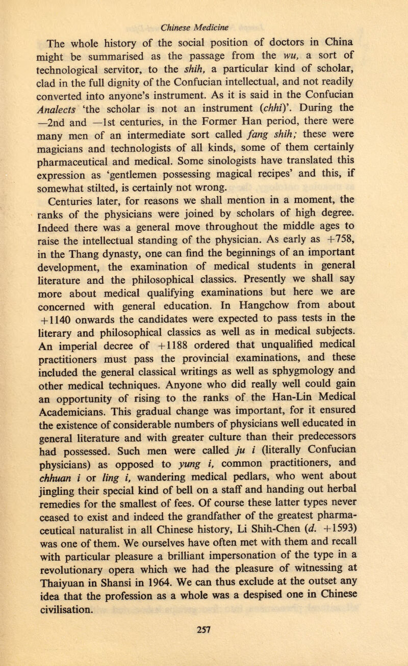 The whole history of the social position of doctors in China might be summarised as the passage from the wu, a sort of technological servitor, to the shih, a particular kind of scholar, clad in the full dignity of the Confucian intellectual, and not readily converted into anyone's instrument. As it is said in the Confucian Analects 'the scholar is not an instrument ( chhi)\ During the —2nd and —1st centuries, in the Former Han period, there were many men of an intermediate sort called fang shih; these were magicians and technologists of all kinds, some of them certainly pharmaceutical and medical. Some sinologists have translated this expression as 'gentlemen possessing magical recipes' and this, if somewhat stilted, is certainly not wrong. Centuries later, for reasons we shall mention in a moment, the ranks of the physicians were joined by scholars of high degree. Indeed there was a general move throughout the middle ages to raise the intellectual standing of the physician. As early as +758, in the Thang dynasty, one can find the beginnings of an important development, the examination of medical students in general literature and the philosophical classics. Presently we shall say more about medical qualifying examinations but here we are concerned with general education. In Hangchow from about + 1140 onwards the candidates were expected to pass tests in the literary and philosophical classics as well as in medical subjects. An imperial decree of +1188 ordered that unqualified medical practitioners must pass the provincial examinations, and these included the general classical writings as well as sphygmology and other medical techniques. Anyone who did really well could gain an opportunity of rising to the ranks of the Han-Lin Medical Academicians. This gradual change was important, for it ensured the existence of considerable numbers of physicians well educated in general literature and with greater culture than their predecessors had possessed. Such men were called ju i (literally Confucian physicians) as opposed to yung i, common practitioners, and chhuan i or ling i, wandering medical pedlars, who went about jingling their special kind of bell on a staff and handing out herbal remedies for the smallest of fees. Of course these latter types never ceased to exist and indeed the grandfather of the greatest pharma ceutical naturalist in all Chinese history, Li Shih-Chen (d. +1593) was one of them. We ourselves have often met with them and recall with particular pleasure a brilliant impersonation of the type in a revolutionary opera which we had the pleasure of witnessing at Thaiyuan in Shansi in 1964. We can thus exclude at the outset any idea that the profession as a whole was a despised one in Chinese civilisation.