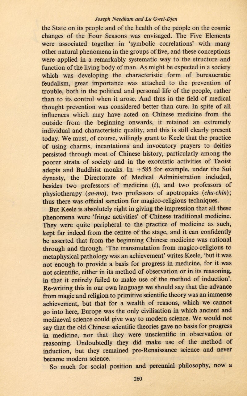 Joseph Needham and Lu Gwei-Djen the State on its people and of the health of the people on the cosmic changes of the Four Seasons was envisaged. The Five Elements were associated together in 'symbolic correlations' with many other natural phenomena in the groups of five, and these conceptions were applied in a remarkably systematic way to the structure and function of the living body of man. As might be expected in a society which was developing the characteristic form of bureaucratic feudalism, great importance was attached to the prevention of trouble, both in the political and personal life of the people, rather than to its control when it arose. And thus in the field of medical thought prevention was considered better than cure. In spite of all influences which may have acted on Chinese medicine from the outside from the beginning onwards, it retained an extremely individual and characteristic quality, and this is still clearly present today. We must, of course, willingly grant to Keele that the practice of using charms, incantations and invocatory prayers to deities persisted through most of Chinese history, particularly among the poorer strata of society and in the exorcistic activities of Taoist adepts and Buddhist monks. In +585 for example, under the Sui dynasty, the Directorate of Medical Administration included, besides two professors of medicine (i), and two professors of physiotherapy ( an-mo ), two professors of apotropaics ( chu-chin); thus there was official sanction for magico-religious techniques. But Keele is absolutely right in giving the impression that all these phenomena were 'fringe activities' of Chinese traditional medicine. They were quite peripheral to the practice of medicine as such, kept far indeed from the centre of the stage, and it can confidently be asserted that from the beginning Chinese medicine was rational through and through. 'The transmutation from magico-religious to metaphysical pathology was an achievement' writes Keele, 'but it was not enough to provide a basis for progress in medicine, for it was not scientific, either in its method of observation or in its reasoning, in that it entirely failed to make use of the method of induction'. Re-writing this in our own language we should say that the advance from magic and religion to primitive scientific theory was an immense achievement, but that for a wealth of reasons, which we cannot go into here, Europe was the only civilisation in which ancient and mediaeval science could give way to modern science. We would not say that the old Chinese scientific theories gave no basis for progress in medicine, nor that they were unscientific in observation or reasoning. Undoubtedly they did make use of the method of induction, but they remained pre-Renaissance science and never became modern science. So much for social position and perennial philosophy, now a