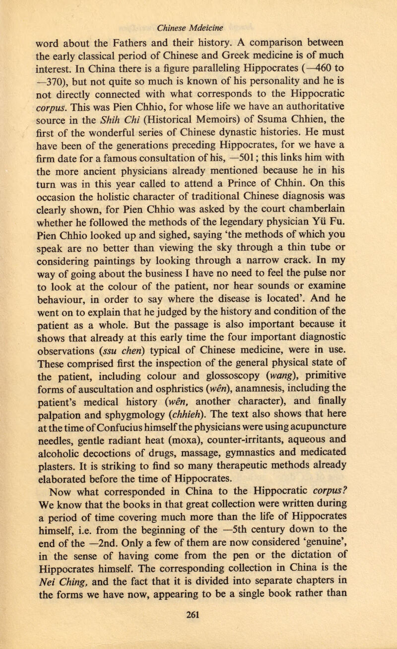 word about the Fathers and their history. A comparison between the early classical period of Chinese and Greek medicine is of much interest. In China there is a figure paralleling Hippocrates (—460 to —370), but not quite so much is known of his personality and he is not directly connected with what corresponds to the Hippocratic corpus. This was Pien Chhio, for whose life we have an authoritative source in the Shih Chi (Historical Memoirs) of Ssuma Chhien, the first of the wonderful series of Chinese dynastic histories. He must have been of the generations preceding Hippocrates, for we have a firm date for a famous consultation of his, —501 ; this links him with the more ancient physicians already mentioned because he in his turn was in this year called to attend a Prince of Chhin. On this occasion the holistic character of traditional Chinese diagnosis was clearly shown, for Pien Chhio was asked by the court chamberlain whether he followed the methods of the legendary physician Yü Fu. Pien Chhio looked up and sighed, saying 'the methods of which you speak are no better than viewing the sky through a thin tube or considering paintings by looking through a narrow crack. In my way of going about the business I have no need to feel the pulse nor to look at the colour of the patient, nor hear sounds or examine behaviour, in order to say where the disease is located'. And he went on to explain that he judged by the history and condition of the patient as a whole. But the passage is also important because it shows that already at this early time the four important diagnostic observations ( ssu chen ) typical of Chinese medicine, were in use. These comprised first the inspection of the general physical state of the patient, including colour and glossoscopy ( wang ), primitive forms of auscultation and osphristics (wên), anamnesis, including the patient's medical history ( wên , another character), and finally palpation and sphygmology ( chhieh ). The text also shows that here at the time of Confucius himself the physicians were using acupuncture needles, gentle radiant heat (moxa), counter-irritants, aqueous and alcoholic decoctions of drugs, massage, gymnastics and medicated plasters. It is striking to find so many therapeutic methods already elaborated before the time of Hippocrates. Now what corresponded in China to the Hippocratic corpus? We know that the books in that great collection were written during a period of time covering much more than the life of Hippocrates himself, i.e. from the beginning of the —5th century down to the end of the —2nd. Only a few of them are now considered 'genuine', in the sense of having come from the pen or the dictation of Hippocrates himself. The corresponding collection in China is the Nei Ching, and the fact that it is divided into separate chapters in the forms we have now, appearing to be a single book rather than