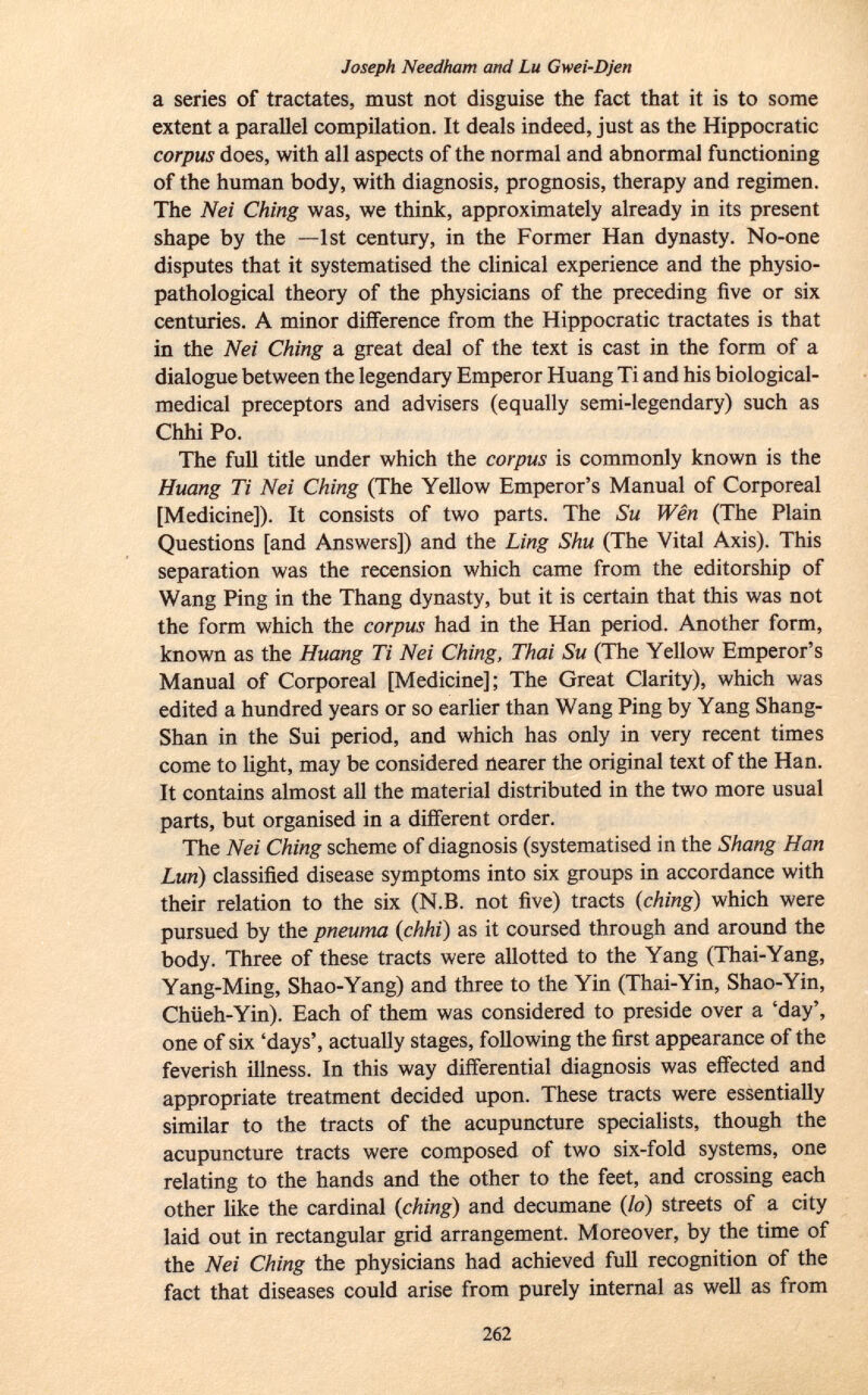 Joseph Needham and Lu Gwei-Djen a series of tractates, must not disguise the fact that it is to some extent a parallel compilation. It deals indeed, just as the Hippocratic corpus does, with all aspects of the normal and abnormal functioning of the human body, with diagnosis, prognosis, therapy and regimen. The Nei Ching was, we think, approximately already in its present shape by the —1st century, in the Former Han dynasty. No-one disputes that it systematised the clinical experience and the physio- pathological theory of the physicians of the preceding five or six centuries. A minor difference from the Hippocratic tractates is that in the Nei Ching a great deal of the text is cast in the form of a dialogue between the legendary Emperor Huang Ti and his biological- medical preceptors and advisers (equally semi-legendary) such as Chhi Po. The full title under which the corpus is commonly known is the Huang Ti Nei Ching (The Yellow Emperor's Manual of Corporeal [Medicine]). It consists of two parts. The Su Wên (The Plain Questions [and Answers]) and the Ling Shu (The Vital Axis). This separation was the recension which came from the editorship of Wang Ping in the Thang dynasty, but it is certain that this was not the form which the corpus had in the Han period. Another form, known as the Huang Ti Nei Ching, Thai Su (The Yellow Emperor's Manual of Corporeal [Medicine]; The Great Clarity), which was edited a hundred years or so earlier than Wang Ping by Yang Shang- Shan in the Sui period, and which has only in very recent times come to light, may be considered nearer the original text of the Han. It contains almost all the material distributed in the two more usual parts, but organised in a different order. The Nei Ching scheme of diagnosis (systematised in the S hang Han Lun) classified disease symptoms into six groups in accordance with their relation to the six (N.B. not five) tracts {ching) which were pursued by the pneuma {chhi) as it coursed through and around the body. Three of these tracts were allotted to the Yang (Thai-Yang, Yang-Ming, Shao-Yang) and three to the Yin (Thai-Yin, Shao-Yin, Chüeh-Yin). Each of them was considered to preside over a 'day', one of six 'days', actually stages, following the first appearance of the feverish illness. In this way differential diagnosis was effected and appropriate treatment decided upon. These tracts were essentially similar to the tracts of the acupuncture specialists, though the acupuncture tracts were composed of two six-fold systems, one relating to the hands and the other to the feet, and crossing each other like the cardinal {ching) and decumane {lo) streets of a city laid out in rectangular grid arrangement. Moreover, by the time of the Nei Ching the physicians had achieved full recognition of the fact that diseases could arise from purely internal as well as from