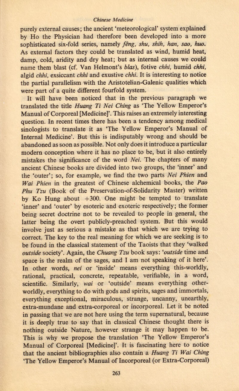 purely external causes ; the ancient 'meteorological' system explained by Ho the Physician had therefore been developed into a more sophisticated six-fold series, namely fêng, shu, shih, han, sao, huo. As external factors they could be translated as wind, humid heat, damp, cold, aridity and dry heat; but as internal causes we could name them blast (cf. Van Helmont's bias), fotive chhi, humid chhi, algid chhi, exsiccant chhi and exustive chhi. It is interesting to notice the partial parallelism with the Aristotelian-Galenic qualities which were part of a quite different fourfold system. It will have been noticed that in the previous paragraph we translated the title Huang Ti Nei Ching as 'The Yellow Emperor's Manual of Corporeal [Medicine]'. This raises an extremely interesting question. In recent times there has been a tendency among medical sinologists to translate it as 'The Yellow Emperor's Manual of Internal Medicine'. But this is indisputably wrong and should be abandoned as soon as possible. Not only does it introduce a particular modern conception where it has no place to be, but it also entirely mistakes the significance of the word Nei. The chapters of many ancient Chinese books are divided into two groups, the 'inner' and the 'outer'; so, for example, we find the two parts Nei Phien and Wai Phien in the greatest of Chinese alchemical books, the Pao Phu Tzu (Book of the Preservation-of-Solidarity Master) written by Ko Hung about +300. One might be tempted to translate 'inner' and 'outer' by esoteric and exoteric respectively; the former being secret doctrine not to be revealed to people in general, the latter being the overt publicly-preached system. But this would involve just as serious a mistake as that which we are trying to correct. The key to the real meaning for which we are seeking is to be found in the classical statement of the Taoists that they 'walked outside society'. Again, the Chuang Tzu book says: ' outside time and space is the realm of the sages, and I am not speaking of it here'. In other words, nei or 'inside' means everything this-worldly, rational, practical, concrete, repeatable, verifiable, in a word, scientific. Similarly, wai or 'outside' means everything other worldly, everything to do with gods and spirits, sages and immortals, everything exceptional, miraculous, strange, uncanny, unearthly, extra-mundane and extra-corporeal or incorporeal. Let it be noted in passing that we are not here using the term supernatural, because it is deeply true to say that in classical Chinese thought there is nothing outside Nature, however strange it may happen to be. This is why we propose the translation 'The Yellow Emperor's Manual of Corporeal [Medicine]'. It is fascinating here to notice that the ancient bibliographies also contain a Huang Ti Wai Ching 'The Yellow Emperor's Manual of Incorporeal (or Extra-Corporeal)