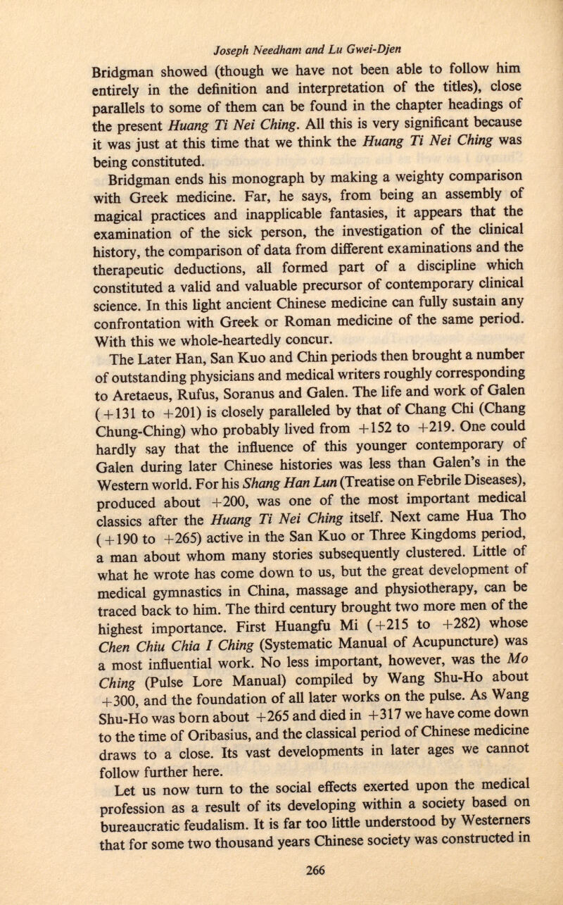 Joseph Needham and Lu Gwei-Djen Bridgman showed (though we have not been able to follow him entirely in the definition and interpretation of the titles), close parallels to some of them can be found in the chapter headings of the present Huang Ti Nei Ching. All this is very significant because it was just at this time that we think the Huang Ti Nei Ching was being constituted. Bridgman ends his monograph by making a weighty comparison with Greek medicine. Far, he says, from being an assembly of magical practices and inapplicable fantasies, it appears that the examination of the sick person, the investigation of the clinical history, the comparison of data from different examinations and the therapeutic deductions, all formed part of a discipline which constituted a valid and valuable precursor of contemporary clinical science. In this light ancient Chinese medicine can fully sustain any confrontation with Greek or Roman medicine of the same period. With this we whole-heartedly concur. The Later Han, San Kuo and Chin periods then brought a number of outstanding physicians and medical writers roughly corresponding to Aretaeus, Rufus, Soranus and Galen. The life and work of Galen ( + 131 to +201) is closely paralleled by that of Chang Chi (Chang Chung-Ching) who probably lived from +152 to +219. One could hardly say that the influence of this younger contemporary of Galen during later Chinese histories was less than Galen's in the Western world. For his Shang Han Lun (Treatise on Febrile Diseases), produced about +200, was one of the most important medical classics after the Huang Ti Nei Ching itself. Next came Hua Tho ( + 190 to +265) active in the San Kuo or Three Kingdoms period, a man about whom many stories subsequently clustered. Little of what he wrote has come down to us, but the great development of medical gymnastics in China, massage and physiotherapy, can be traced back to him. The third century brought two more men of the highest importance. First Huangfu Mi (+215 to +282) whose Chen Chiù Chia I Ching (Systematic Manual of Acupuncture) was a most influential work. No less important, however, was the Mo Ching (Pulse Lore Manual) compiled by Wang Shu-Ho about +300, and the foundation of all later works on the pulse. As Wang Shu-Ho was born about +265 and died in +317 we have come down to the time of Oribasius, and the classical period of Chinese medicine draws to a close. Its vast developments in later ages we cannot follow further here. Let us now turn to the social effects exerted upon the medical profession as a result of its developing within a society based on bureaucratic feudalism. It is far too little understood by Westerners that for some two thousand years Chinese society was constructed in