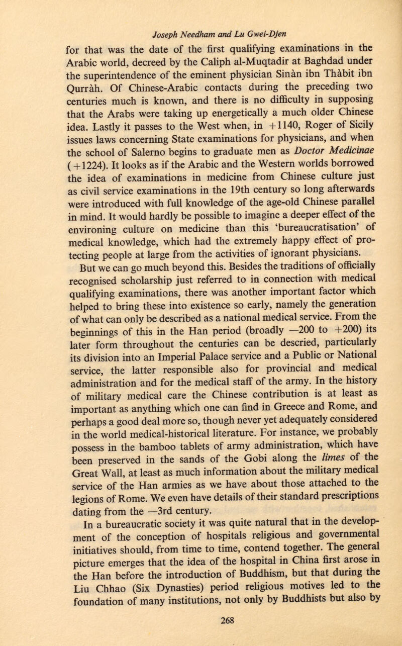 Joseph Needham and Lu Gwei-Djen for that was the date of the first qualifying examinations in the Arabic world, decreed by the Caliph al-Muqtadir at Baghdad under the superintendence of the eminent physician Sinàn ibn Thàbit ibn Qurràh. Of Chinese-Arabic contacts during the preceding two centuries much is known, and there is no difficulty in supposing that the Arabs were taking up energetically a much older Chinese idea. Lastly it passes to the West when, in +1140, Roger of Sicily issues laws concerning State examinations for physicians, and when the school of Salerno begins to graduate men as Doctor Medicinae ( +1224). It looks as if the Arabic and the Western worlds borrowed the idea of examinations in medicine from Chinese culture just as civil service examinations in the 19th century so long afterwards were introduced with full knowledge of the age-old Chinese parallel in mind. It would hardly be possible to imagine a deeper effect of the environing culture on medicine than this 'bureaucratisation' of medical knowledge, which had the extremely happy effect of pro tecting people at large from the activities of ignorant physicians. But we can go much beyond this. Besides the traditions of officially recognised scholarship just referred to in connection with medical qualifying examinations, there was another important factor which helped to bring these into existence so early, namely the generation of what can only be described as a national medical service. From the beginnings of this in the Han period (broadly —200 to +200) its later form throughout the centuries can be descried, particularly its division into an Imperial Palace service and a Public or National service, the latter responsible also for provincial and medical administration and for the medical staff of the army. In the history of military medical care the Chinese contribution is at least as important as anything which one can find in Greece and Rome, and perhaps a good deal more so, though never yet adequately considered in the world medical-historical literature. For instance, we probably possess in the bamboo tablets of army administration, which have been preserved in the sands of the Gobi along the limes of the Great Wall, at least as much information about the military medical service of the Han armies as we have about those attached to the legions of Rome. We even have details of their standard prescriptions dating from the —3rd century. In a bureaucratic society it was quite natural that in the develop ment of the conception of hospitals religious and governmental initiatives should, from time to time, contend together. The general picture emerges that the idea of the hospital in China first arose in the Han before the introduction of Buddhism, but that during the Liu Chhao (Six Dynasties) period religious motives led to the foundation of many institutions, not only by Buddhists but also by