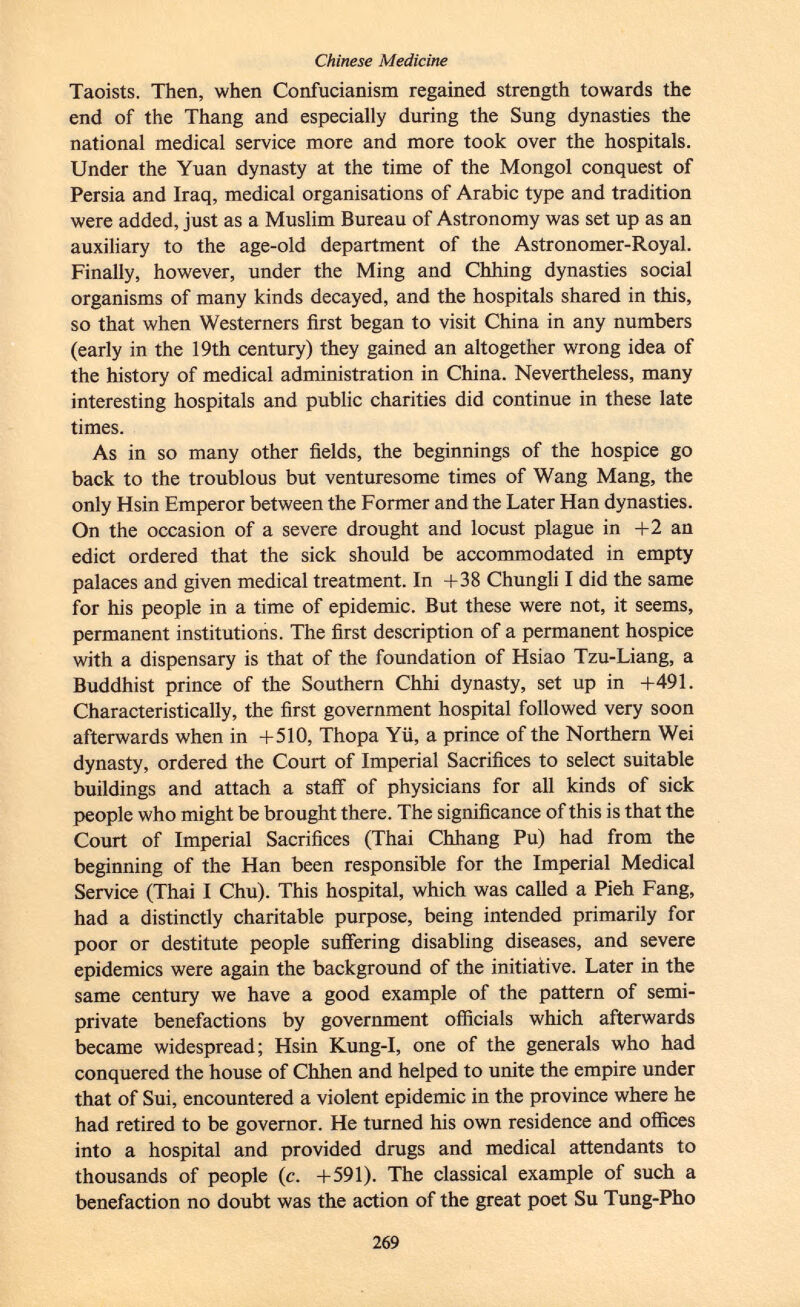 Taoists. Then, when Confucianism regained strength towards the end of the Thang and especially during the Sung dynasties the national medical service more and more took over the hospitals. Under the Yuan dynasty at the time of the Mongol conquest of Persia and Iraq, medical organisations of Arabic type and tradition were added, just as a Muslim Bureau of Astronomy was set up as an auxiliary to the age-old department of the Astronomer-Royal. Finally, however, under the Ming and Chhing dynasties social organisms of many kinds decayed, and the hospitals shared in this, so that when Westerners first began to visit China in any numbers (early in the 19th century) they gained an altogether wrong idea of the history of medical administration in China. Nevertheless, many interesting hospitals and public charities did continue in these late times. As in so many other fields, the beginnings of the hospice go back to the troublous but venturesome times of Wang Mang, the only Hsin Emperor between the Former and the Later Han dynasties. On the occasion of a severe drought and locust plague in +2 an edict ordered that the sick should be accommodated in empty palaces and given medical treatment. In +38 Chungli I did the same for his people in a time of epidemic. But these were not, it seems, permanent institutions. The first description of a permanent hospice with a dispensary is that of the foundation of Hsiao Tzu-Liang, a Buddhist prince of the Southern Chhi dynasty, set up in +491. Characteristically, the first government hospital followed very soon afterwards when in +510, Thopa Yü, a prince of the Northern Wei dynasty, ordered the Court of Imperial Sacrifices to select suitable buildings and attach a staff of physicians for all kinds of sick people who might be brought there. The significance of this is that the Court of Imperial Sacrifices (Thai Chhang Pu) had from the beginning of the Han been responsible for the Imperial Medical Service (Thai I Chu). This hospital, which was called a Pieh Fang, had a distinctly charitable purpose, being intended primarily for poor or destitute people suffering disabling diseases, and severe epidemics were again the background of the initiative. Later in the same century we have a good example of the pattern of semi- private benefactions by government officials which afterwards became widespread; Hsin Kung-I, one of the generals who had conquered the house of Chhen and helped to unite the empire under that of Sui, encountered a violent epidemic in the province where he had retired to be governor. He turned his own residence and offices into a hospital and provided drugs and medical attendants to thousands of people (c. +591). The classical example of such a benefaction no doubt was the action of the great poet Su Tung-Pho