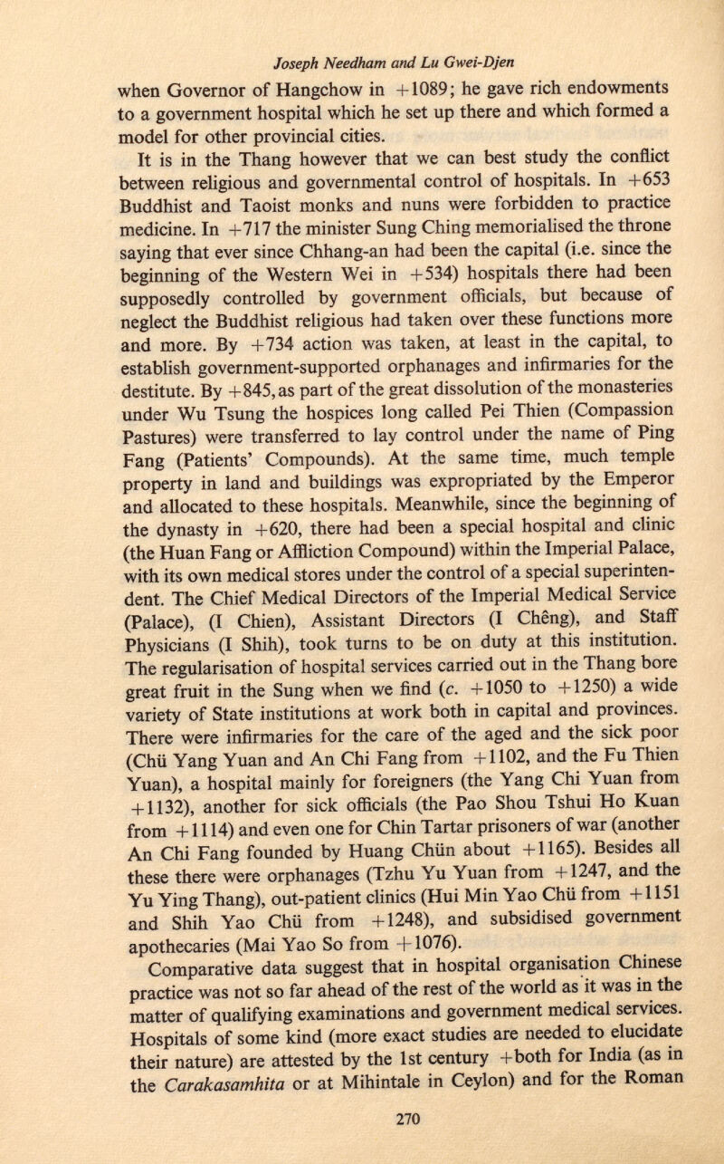 Joseph Needham and Lu Gwei-Djen when Governor of Hangchow in +1089; he gave rich endowments to a government hospital which he set up there and which formed a model for other provincial cities. It is in the Thang however that we can best study the conflict between religious and governmental control of hospitals. In +653 Buddhist and Taoist monks and nuns were forbidden to practice medicine. In +717 the minister Sung Ching memorialised the throne saying that ever since Chhang-an had been the capital (i.e. since the beginning of the Western Wei in +534) hospitals there had been supposedly controlled by government officials, but because of neglect the Buddhist religious had taken over these functions more and more. By +734 action was taken, at least in the capital, to establish government-supported orphanages and infirmaries for the destitute. By +845, as part of the great dissolution of the monasteries under Wu Tsung the hospices long called Pei Thien (Compassion Pastures) were transferred to lay control under the name of Ping Fang (Patients' Compounds). At the same time, much temple property in land and buildings was expropriated by the Emperor and allocated to these hospitals. Meanwhile, since the beginning of the dynasty in +620, there had been a special hospital and clinic (the Huan Fang or Affliction Compound) within the Imperial Palace, with its own medical stores under the control of a special superinten dent. The Chief Medical Directors of the Imperial Medical Service (Palace), (I Chien), Assistant Directors (I Chêng), and Staff Physicians (I Shih), took turns to be on duty at this institution. The régularisation of hospital services carried out in the Thang bore great fruit in the Sung when we find (c. +1050 to +1250) a wide variety of State institutions at work both in capital and provinces. There were infirmaries for the care of the aged and the sick poor (Chü Yang Yuan and An Chi Fang from +1102, and the Fu Thien Yuan), a hospital mainly for foreigners (the Yang Chi Yuan from + 1132), another for sick officials (the Pao Shou Tshui Ho Kuan from +1114) and even one for Chin Tartar prisoners of war (another An Chi Fang founded by Huang Chiin about +1165). Besides all these there were orphanages (Tzhu Yu Yuan from +1247, and the Yu Ying Thang), out-patient clinics (Hui Min Yao Chü from +1151 and Shih Yao Chü from +1248), and subsidised government apothecaries (Mai Yao So from +1076). Comparative data suggest that in hospital organisation Chinese practice was not so far ahead of the rest of the world as it was in the matter of qualifying examinations and government medical services. Hospitals of some kind (more exact studies are needed to elucidate their nature) are attested by the 1st century +both for India (as in the Carakasamhita or at Mihintale in Ceylon) and for the Roman