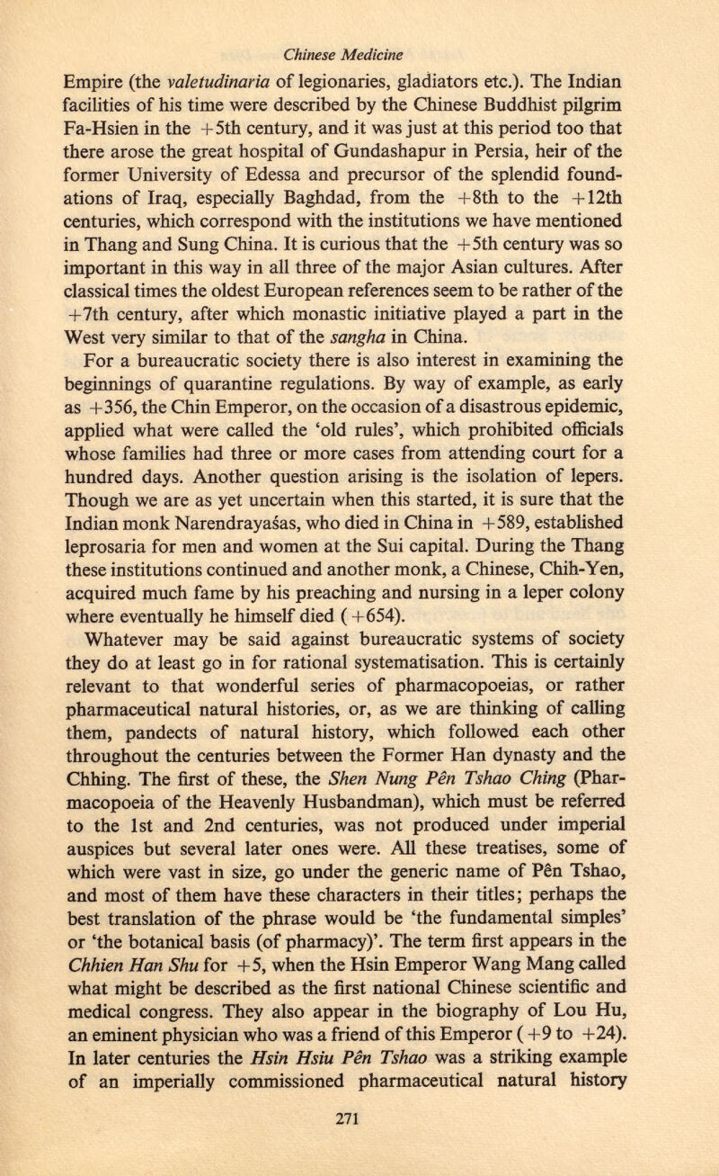 Empire (the valetudinaria of legionaries, gladiators etc.). The Indian facilities of his time were described by the Chinese Buddhist pilgrim Fa-Hsien in the +5th century, and it was just at this period too that there arose the great hospital of Gundashapur in Persia, heir of the former University of Edessa and precursor of the splendid found ations of Iraq, especially Baghdad, from the +8th to the + 12th centuries, which correspond with the institutions we have mentioned in Thang and Sung China. It is curious that the +5th century was so important in this way in all three of the major Asian cultures. After classical times the oldest European references seem to be rather of the +7th century, after which monastic initiative played a part in the West very similar to that of the sangha in China. For a bureaucratic society there is also interest in examining the beginnings of quarantine regulations. By way of example, as early as +356, the Chin Emperor, on the occasion of a disastrous epidemic, applied what were called the 'old rules', which prohibited officials whose families had three or more cases from attending court for a hundred days. Another question arising is the isolation of lepers. Though we are as yet uncertain when this started, it is sure that the Indian monk Narendrayasas, who died in China in +589, established leprosaria for men and women at the Sui capital. During the Thang these institutions continued and another monk, a Chinese, Chih-Yen, acquired much fame by his preaching and nursing in a leper colony where eventually he himself died ( +654). Whatever may be said against bureaucratic systems of society they do at least go in for rational systématisation. This is certainly relevant to that wonderful series of pharmacopoeias, or rather pharmaceutical natural histories, or, as we are thinking of calling them, pandects of natural history, which followed each other throughout the centuries between the Former Han dynasty and the Chhing. The first of these, the Shen Nung Pen Tshao Ching (Phar macopoeia of the Heavenly Husbandman), which must be referred to the 1st and 2nd centuries, was not produced under imperial auspices but several later ones were. All these treatises, some of which were vast in size, go under the generic name of Pen Tshao, and most of them have these characters in their titles; perhaps the best translation of the phrase would be 'the fundamental simples' or 'the botanical basis (of pharmacy)'. The term first appears in the Chhien Han Shu for +5, when the Hsin Emperor Wang Mang called what might be described as the first national Chinese scientific and medical congress. They also appear in the biography of Lou Hu, an eminent physician who was a friend of this Emperor ( +9 to +24). In later centuries the Hsin Hsiu Pên Tshao was a striking example of an imperially commissioned pharmaceutical natural history