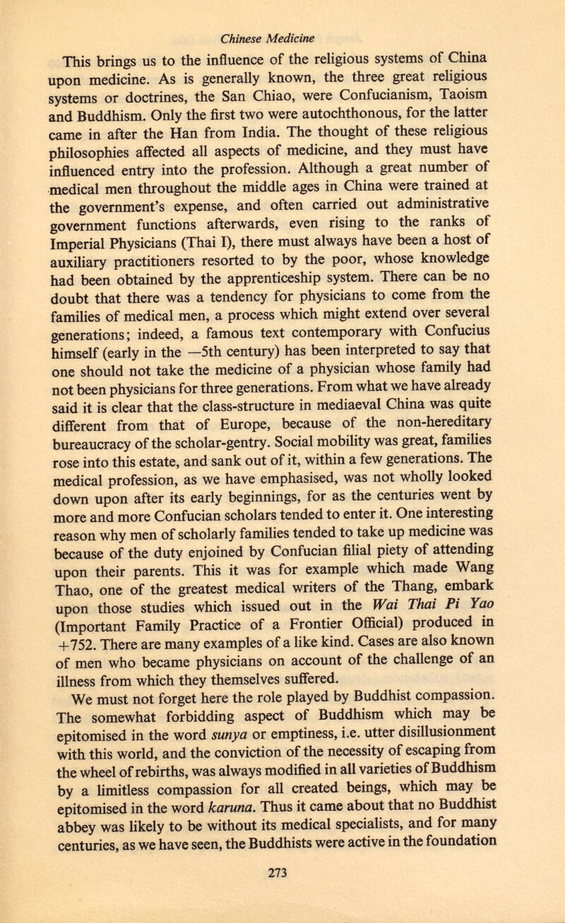 This brings us to the influence of the religious systems of China upon medicine. As is generally known, the three great religious systems or doctrines, the San Chiao, were Confucianism, Taoism and Buddhism. Only the first two were autochthonous, for the latter came in after the Han from India. The thought of these religious philosophies affected all aspects of medicine, and they must have influenced entry into the profession. Although a great number of medical men throughout the middle ages in China were trained at the government's expense, and often carried out administrative government functions afterwards, even rising to the ranks of Imperial Physicians (Thai I), there must always have been a host of auxiliary practitioners resorted to by the poor, whose knowledge had been obtained by the apprenticeship system. There can be no doubt that there was a tendency for physicians to come from the families of medical men, a process which might extend over several generations; indeed, a famous text contemporary with Confucius himself (early in the —5th century) has been interpreted to say that one should not take the medicine of a physician whose family had not been physicians for three generations. From what we have already said it is clear that the class-structure in mediaeval China was quite different from that of Europe, because of the non-hereditary bureaucracy of the scholar-gentry. Social mobility was great, families rose into this estate, and sank out of it, within a few generations. The medical profession, as we have emphasised, was not wholly looked down upon after its early beginnings, for as the centuries went by more and more Confucian scholars tended to enter it. One interesting reason why men of scholarly families tended to take up medicine was because of the duty enjoined by Confucian filial piety of attending upon their parents. This it was for example which made Wang Thao, one of the greatest medical writers of the Thang, embark upon those studies which issued out in the ¡Vai Thai Pi Yao (Important Family Practice of a Frontier Official) produced in +752. There are many examples of a like kind. Cases are also known of men who became physicians on account of the challenge of an illness from which they themselves suffered. We must not forget here the role played by Buddhist compassion. The somewhat forbidding aspect of Buddhism which may be epitomised in the word sunya or emptiness, i.e. utter disillusionment with this world, and the conviction of the necessity of escaping from the wheel of rebirths, was always modified in all varieties of Buddhism by a limitless compassion for all created beings, which may be epitomised in the word karuna. Thus it came about that no Buddhist abbey was likely to be without its medical specialists, and for many centuries, as we have seen, the Buddhists were active in the foundation