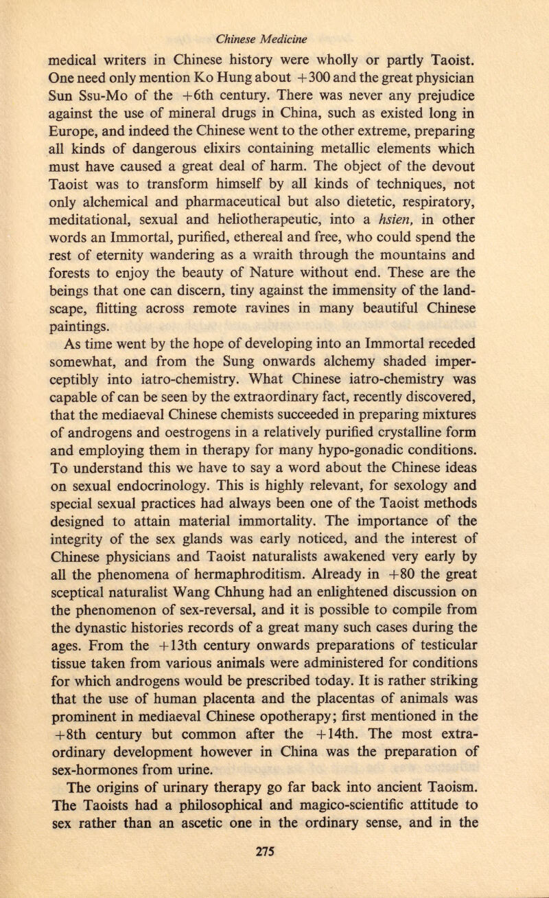 medical writers in Chinese history were wholly or partly Taoist. One need only mention Ko Hung about +300 and the great physician Sun Ssu-Mo of the +6th century. There was never any prejudice against the use of mineral drugs in China, such as existed long in Europe, and indeed the Chinese went to the other extreme, preparing all kinds of dangerous elixirs containing metallic elements which must have caused a great deal of harm. The object of the devout Taoist was to transform himself by all kinds of techniques, not only alchemical and pharmaceutical but also dietetic, respiratory, meditational, sexual and heliotherapeutic, into a hsien, in other words an Immortal, purified, ethereal and free, who could spend the rest of eternity wandering as a wraith through the mountains and forests to enjoy the beauty of Nature without end. These are the beings that one can discern, tiny against the immensity of the land scape, flitting across remote ravines in many beautiful Chinese paintings. As time went by the hope of developing into an Immortal receded somewhat, and from the Sung onwards alchemy shaded imper ceptibly into iatro-chemistry. What Chinese iatro-chemistry was capable of can be seen by the extraordinary fact, recently discovered, that the mediaeval Chinese chemists succeeded in preparing mixtures of androgens and oestrogens in a relatively purified crystalline form and employing them in therapy for many hypo-gonadic conditions. To understand this we have to say a word about the Chinese ideas on sexual endocrinology. This is highly relevant, for sexology and special sexual practices had always been one of the Taoist methods designed to attain material immortality. The importance of the integrity of the sex glands was early noticed, and the interest of Chinese physicians and Taoist naturalists awakened very early by all the phenomena of hermaphroditism. Already in +80 the great sceptical naturalist Wang Chhung had an enlightened discussion on the phenomenon of sex-reversal, and it is possible to compile from the dynastic histories records of a great many such cases during the ages. From the + 13th century onwards preparations of testicular tissue taken from various animals were administered for conditions for which androgens would be prescribed today. It is rather striking that the use of human placenta and the placentas of animals was prominent in mediaeval Chinese opotherapy; first mentioned in the +8th century but common after the +14th. The most extra ordinary development however in China was the preparation of sex-hormones from urine. The origins of urinary therapy go far back into ancient Taoism. The Taoists had a philosophical and magico-scientific attitude to sex rather than an ascetic one in the ordinary sense, and in the