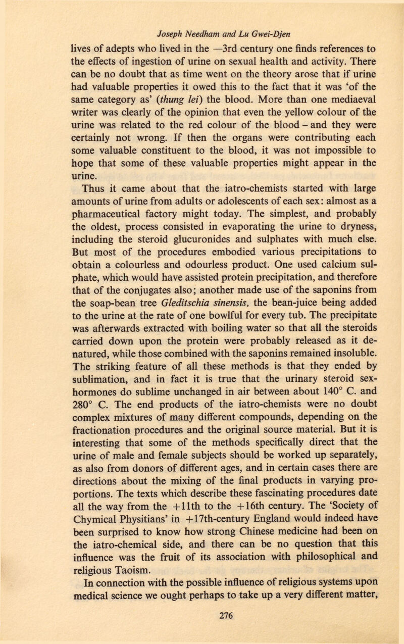 Joseph Needham and Lu Gwei-Djen lives of adepts who lived in the —3rd century one finds references to the effects of ingestion of urine on sexual health and activity. There can be no doubt that as time went on the theory arose that if urine had valuable properties it owed this to the fact that it was 'of the same category as' ( thung lei) the blood. More than one mediaeval writer was clearly of the opinion that even the yellow colour of the urine was related to the red colour of the blood - and they were certainly not wrong. If then the organs were contributing each some valuable constituent to the blood, it was not impossible to hope that some of these valuable properties might appear in the urine. Thus it came about that the iatro-chemists started with large amounts of urine from adults or adolescents of each sex: almost as a pharmaceutical factory might today. The simplest, and probably the oldest, process consisted in evaporating the urine to dryness, including the steroid glucuronides and sulphates with much else. But most of the procedures embodied various precipitations to obtain a colourless and odourless product. One used calcium sul phate, which would have assisted protein precipitation, and therefore that of the conjugates also ; another made use of the saponins from the soap-bean tree Gleditschia sinensis, the bean-juice being added to the urine at the rate of one bowlful for every tub. The precipitate was afterwards extracted with boiling water so that all the steroids carried down upon the protein were probably released as it de natured, while those combined with the saponins remained insoluble. The striking feature of all these methods is that they ended by sublimation, and in fact it is true that the urinary steroid sex- hormones do sublime unchanged in air between about 140° C. and 280° C. The end products of the iatro-chemists were no doubt complex mixtures of many different compounds, depending on the fractionation procedures and the original source material. But it is interesting that some of the methods specifically direct that the urine of male and female subjects should be worked up separately, as also from donors of different ages, and in certain cases there are directions about the mixing of the final products in varying pro portions. The texts which describe these fascinating procedures date all the way from the + 11th to the + 16th century. The 'Society of Chymical Physitians' in + 17th-century England would indeed have been surprised to know how strong Chinese medicine had been on the iatro-chemical side, and there can be no question that this influence was the fruit of its association with philosophical and religious Taoism. In connection with the possible influence of religious systems upon medical science we ought perhaps to take up a very different matter,