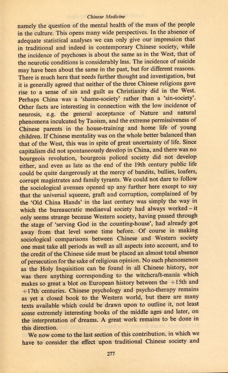 namely the question of the mental health of the mass of the people in the culture. This opens many wide perspectives. In the absence of adequate statistical analyses we can only give our impression that in traditional and indeed in contemporary Chinese society, while the incidence of psychoses is about the same as in the West, that of the neurotic conditions is considerably less. The incidence of suicide may have been about the same in the past, but for different reasons. There is much here that needs further thought and investigation, but it is generally agreed that neither of the three Chinese religions gave rise to a sense of sin and guilt as Christianity did in the West. Perhaps China was a 'shame-society' rather than a 'sin-society'. Other facts are interesting in connection with the low incidence of neurosis, e.g. the general acceptance of Nature and natural phenomena inculcated by Taoism, and the extreme permissiveness of Chinese parents in the house-training and home life of young children. If Chinese mentality was on the whole better balanced than that of the West, this was in spite of great uncertainty of life. Since capitalism did not spontaneously develop in China, and there was no bourgeois revolution, bourgeois policed society did not develop either, and even as late as the end of the 19th century public life could be quite dangerously at the mercy of bandits, bullies, loafers, corrupt magistrates and family tyrants. We could not dare to follow the sociological avenues opened up any further here except to say that the universal squeeze, graft and corruption, complained of by the 'Old China Hands' in the last century was simply the way in which the bureaucratic mediaeval society had always worked - it only seems strange because Western society, having passed through the stage of 'serving God in the counting-house', had already got away from that level some time before. Of course in making sociological comparisons between Chinese and Western society one must take all periods as well as all aspects into account, and to the credit of the Chinese side must be placed an almost total absence of persecution for the sake of religious opinion. No such phenomenon as the Holy Inquisition can be found in all Chinese history, nor was there anything corresponding to the witchcraft-mania which makes so great a blot on European history between the +15th and + 17th centuries. Chinese psychology and psycho-therapy remains as yet a closed book to the Western world, but there are many texts available which could be drawn upon to outline it, not least some extremely interesting books of the middle ages and later, on the interpretation of dreams. A great work remains to be done in this direction. We now come to the last section of this contribution, in which we have to consider the effect upon traditional Chinese society and