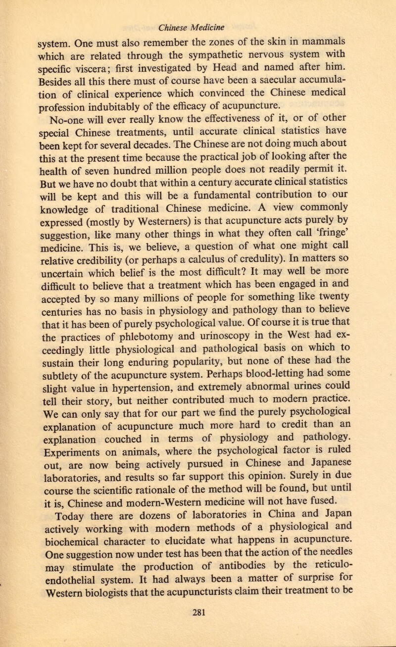 system. One must also remember the zones of the skin in mammals which are related through the sympathetic nervous system with specific viscera; first investigated by Head and named after him. Besides all this there must of course have been a saecular accumula tion of clinical experience which convinced the Chinese medical profession indubitably of the efficacy of acupuncture. No-one will ever really know the effectiveness of it, or of other special Chinese treatments, until accurate clinical statistics have been kept for several decades. The Chinese are not doing much about this at the present time because the practical job of looking after the health of seven hundred million people does not readily permit it. But we have no doubt that within a century accurate clinical statistics will be kept and this will be a fundamental contribution to our knowledge of traditional Chinese medicine. A view commonly expressed (mostly by Westerners) is that acupuncture acts purely by suggestion, like many other things in what they often call 'fringe' medicine. This is, we believe, a question of what one might call relative credibility (or perhaps a calculus of credulity). In matters so uncertain which belief is the most difficult? It may well be more difficult to believe that a treatment which has been engaged in and accepted by so many millions of people for something like twenty centuries has no basis in physiology and pathology than to believe that it has been of purely psychological value. Of course it is true that the practices of phlebotomy and urinoscopy in the West had ex ceedingly little physiological and pathological basis on which to sustain their long enduring popularity, but none of these had the subtlety of the acupuncture system. Perhaps blood-letting had some slight value in hypertension, and extremely abnormal urines could tell their story, but neither contributed much to modern practice. We can only say that for our part we find the purely psychological explanation of acupuncture much more hard to credit than an explanation couched in terms of physiology and pathology. Experiments on animals, where the psychological factor is ruled out, are now being actively pursued in Chinese and Japanese laboratories, and results so far support this opinion. Surely in due course the scientific rationale of the method will be found, but until it is, Chinese and modern-Western medicine will not have fused. Today there are dozens of laboratories in China and Japan actively working with modern methods of a physiological and biochemical character to elucidate what happens in acupuncture. One suggestion now under test has been that the action of the needles may stimulate the production of antibodies by the reticulo endothelial system. It had always been a matter of surprise for Western biologists that the acupuncturists claim their treatment to be