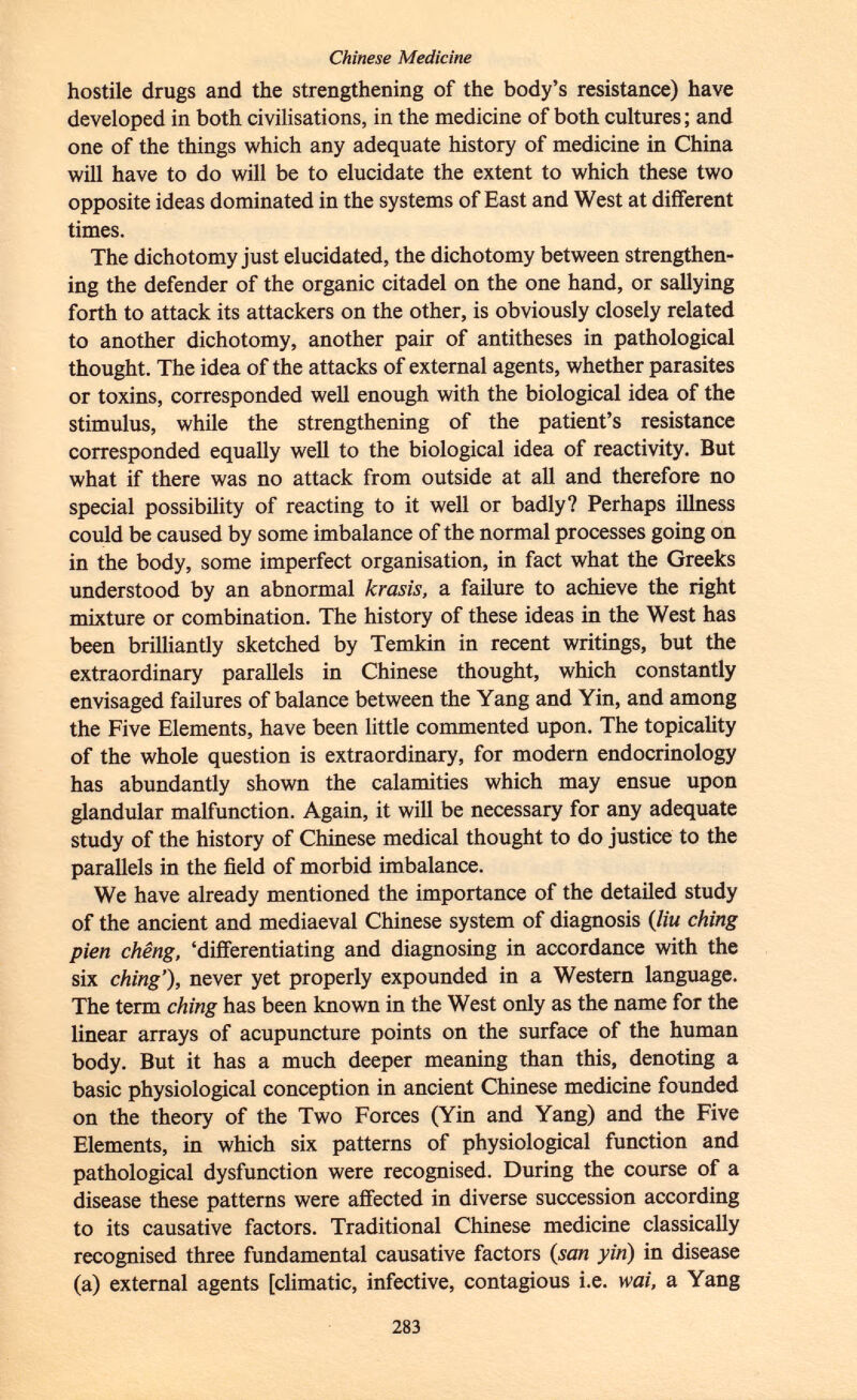 hostile drugs and the strengthening of the body's resistance) have developed in both civilisations, in the medicine of both cultures ; and one of the things which any adequate history of medicine in China will have to do will be to elucidate the extent to which these two opposite ideas dominated in the systems of East and West at different times. The dichotomy just elucidated, the dichotomy between strengthen ing the defender of the organic citadel on the one hand, or sallying forth to attack its attackers on the other, is obviously closely related to another dichotomy, another pair of antitheses in pathological thought. The idea of the attacks of external agents, whether parasites or toxins, corresponded well enough with the biological idea of the stimulus, while the strengthening of the patient's resistance corresponded equally well to the biological idea of reactivity. But what if there was no attack from outside at all and therefore no special possibility of reacting to it well or badly? Perhaps illness could be caused by some imbalance of the normal processes going on in the body, some imperfect organisation, in fact what the Greeks understood by an abnormal krasis, a failure to achieve the right mixture or combination. The history of these ideas in the West has been brilliantly sketched by Temkin in recent writings, but the extraordinary parallels in Chinese thought, which constantly envisaged failures of balance between the Yang and Yin, and among the Five Elements, have been little commented upon. The topicality of the whole question is extraordinary, for modern endocrinology has abundantly shown the calamities which may ensue upon glandular malfunction. Again, it will be necessary for any adequate study of the history of Chinese medical thought to do justice to the parallels in the field of morbid imbalance. We have already mentioned the importance of the detailed study of the ancient and mediaeval Chinese system of diagnosis ( liu ching pien chêng, 'differentiating and diagnosing in accordance with the six ching'), never yet properly expounded in a Western language. The term ching has been known in the West only as the name for the linear arrays of acupuncture points on the surface of the human body. But it has a much deeper meaning than this, denoting a basic physiological conception in ancient Chinese medicine founded on the theory of the Two Forces (Yin and Yang) and the Five Elements, in which six patterns of physiological function and pathological dysfunction were recognised. During the course of a disease these patterns were affected in diverse succession according to its causative factors. Traditional Chinese medicine classically recognised three fundamental causative factors {san yin ) in disease (a) external agents [climatic, infective, contagious i.e. wai, a Yang