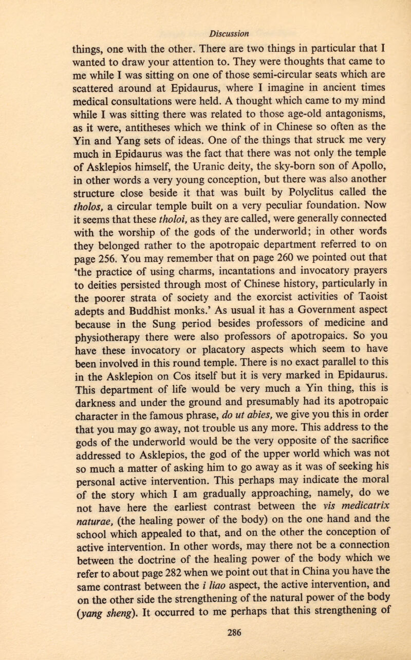 things, one with the other. There are two things in particular that I wanted to draw your attention to. They were thoughts that came to me while I was sitting on one of those semi-circular seats which are scattered around at Epidaurus, where I imagine in ancient times medical consultations were held. A thought which came to my mind while I was sitting there was related to those age-old antagonisms, as it were, antitheses which we think of in Chinese so often as the Yin and Yang sets of ideas. One of the things that struck me very much in Epidaurus was the fact that there was not only the temple of Asklepios himself, the Uranic deity, the sky-born son of Apollo, in other words a very young conception, but there was also another structure close beside it that was built by Polyclitus called the tholos, a circular temple built on a very peculiar foundation. Now it seems that these tholoi, as they are called, were generally connected with the worship of the gods of the underworld; in other words they belonged rather to the apotropaic department referred to on page 256. You may remember that on page 260 we pointed out that 'the practice of using charms, incantations and invocatory prayers to deities persisted through most of Chinese history, particularly in the poorer strata of society and the exorcist activities of Taoist adepts and Buddhist monks.' As usual it has a Government aspect because in the Sung period besides professors of medicine and physiotherapy there were also professors of apotropaics. So you have these invocatory or placatory aspects which seem to have been involved in this round temple. There is no exact parallel to this in the Asklepion on Cos itself but it is very marked in Epidaurus. This department of life would be very much a Yin thing, this is darkness and under the ground and presumably had its apotropaic character in the famous phrase, do ut abies, we give you this in order that you may go away, not trouble us any more. This address to the gods of the underworld would be the very opposite of the sacrifice addressed to Asklepios, the god of the upper world which was not so much a matter of asking him to go away as it was of seeking his personal active intervention. This perhaps may indicate the moral of the story which I am gradually approaching, namely, do we not have here the earliest contrast between the vis medicatrix naturae, (the healing power of the body) on the one hand and the school which appealed to that, and on the other the conception of active intervention. In other words, may there not be a connection between the doctrine of the healing power of the body which we refer to about page 282 when we point out that in China you have the same contrast between the i liao aspect, the active intervention, and on the other side the strengthening of the natural power of the body (yang sheng). It occurred to me perhaps that this strengthening of