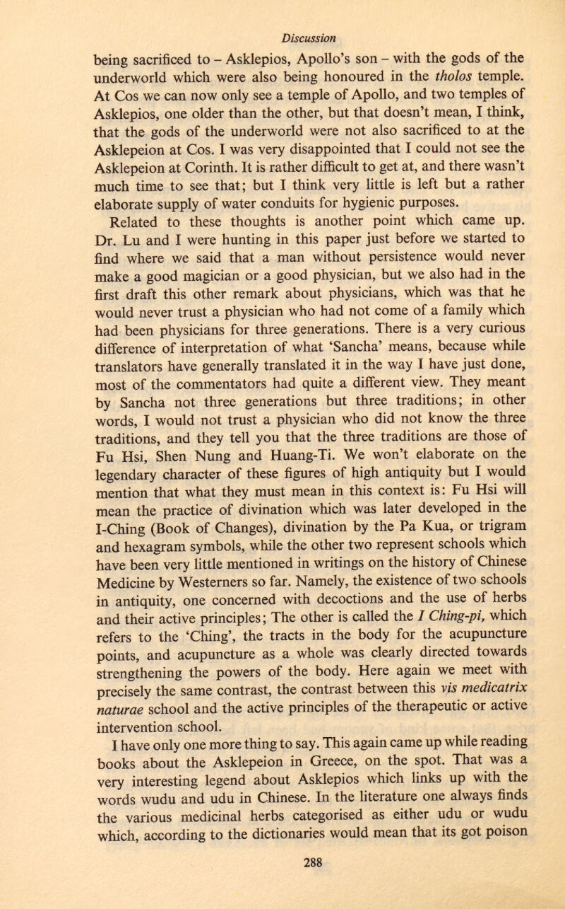 being sacrificed to - Asklepios, Apollo's son - with the gods of the underworld which were also being honoured in the tholos temple. At Cos we can now only see a temple of Apollo, and two temples of Asklepios, one older than the other, but that doesn't mean, I think, that the gods of the underworld were not also sacrificed to at the Asklepeion at Cos. I was very disappointed that I could not see the Asklepeion at Corinth. It is rather difficult to get at, and there wasn't much time to see that; but I think very little is left but a rather elaborate supply of water conduits for hygienic purposes. Related to these thoughts is another point which came up. Dr. Lu and I were hunting in this paper just before we started to find where we said that a man without persistence would never make a good magician or a good physician, but we also had in the first draft this other remark about physicians, which was that he would never trust a physician who had not come of a family which had been physicians for three generations. There is a very curious difference of interpretation of what 'Sancha' means, because w hil e translators have generally translated it in the way I have just done, most of the commentators had quite a different view. They meant by Sancha not three generations but three traditions; in other words, I would not trust a physician who did not know the three traditions, and they tell you that the three traditions are those of Fu Hsi, Shen Nung and Huang-Ti. We won't elaborate on the legendary character of these figures of high antiquity but I would mention that what they must mean in this context is: Fu Hsi will mean the practice of divination which was later developed in the I-Ching (Book of Changes), divination by the Pa Kua, or trigram and hexagram symbols, while the other two represent schools which have been very little mentioned in writings on the history of Chinese Medicine by Westerners so far. Namely, the existence of two schools in antiquity, one concerned with decoctions and the use of herbs and their active principles ; The other is called the I Ching-pi, which refers to the 'Ching', the tracts in the body for the acupuncture points, and acupuncture as a whole was clearly directed towards strengthening the powers of the body. Here again we meet with precisely the same contrast, the contrast between this vis medicatrix naturae school and the active principles of the therapeutic or active intervention school. I have only one more thing to say. This again came up while reading books about the Asklepeion in Greece, on the spot. That was a very interesting legend about Asklepios which links up with the words wudu and udu in Chinese. In the literature one always finds the various medicinal herbs categorised as either udu or wudu which, according to the dictionaries would mean that its got poison