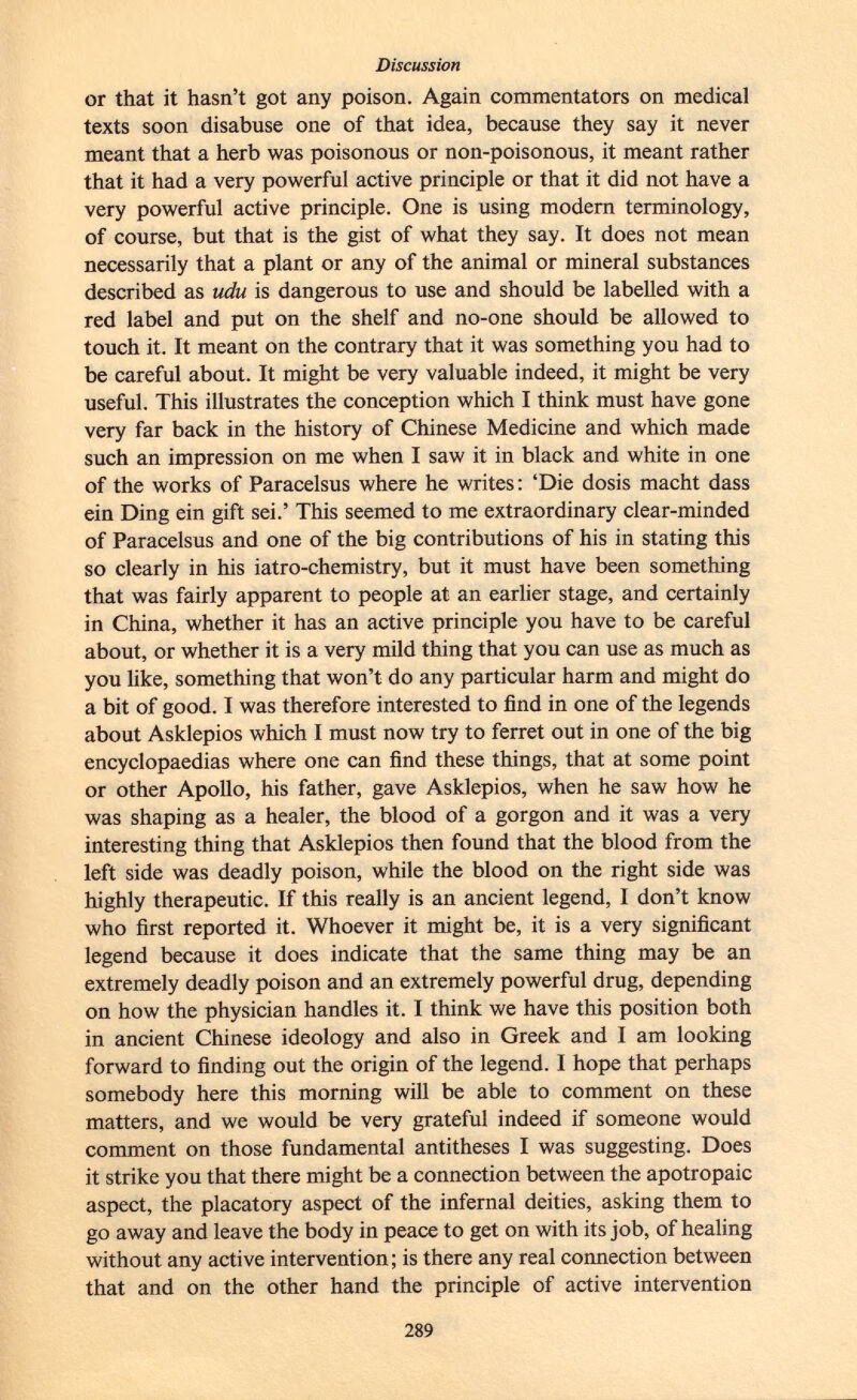or that it hasn't got any poison. Again commentators on medical texts soon disabuse one of that idea, because they say it never meant that a herb was poisonous or non-poisonous, it meant rather that it had a very powerful active principle or that it did not have a very powerful active principle. One is using modern terminology, of course, but that is the gist of what they say. It does not mean necessarily that a plant or any of the animal or mineral substances described as udu is dangerous to use and should be labelled with a red label and put on the shelf and no-one should be allowed to touch it. It meant on the contrary that it was something you had to be careful about. It might be very valuable indeed, it might be very useful. This illustrates the conception which I think must have gone very far back in the history of Chinese Medicine and which made such an impression on me when I saw it in black and white in one of the works of Paracelsus where he writes : 'Die dosis macht dass ein Ding ein gift sei.' This seemed to me extraordinary clear-minded of Paracelsus and one of the big contributions of his in stating this so clearly in his iatro-chemistry, but it must have been something that was fairly apparent to people at an earlier stage, and certainly in China, whether it has an active principle you have to be careful about, or whether it is a very mild thing that you can use as much as you like, something that won't do any particular harm and might do a bit of good. I was therefore interested to find in one of the legends about Asklepios which I must now try to ferret out in one of the big encyclopaedias where one can find these things, that at some point or other Apollo, his father, gave Asklepios, when he saw how he was shaping as a healer, the blood of a gorgon and it was a very interesting thing that Asklepios then found that the blood from the left side was deadly poison, while the blood on the right side was highly therapeutic. If this really is an ancient legend, I don't know who first reported it. Whoever it might be, it is a very significant legend because it does indicate that the same thing may be an extremely deadly poison and an extremely powerful drug, depending on how the physician handles it. I think we have this position both in ancient Chinese ideology and also in Greek and I am looking forward to finding out the origin of the legend. I hope that perhaps somebody here this morning will be able to comment on these matters, and we would be very grateful indeed if someone would comment on those fundamental antitheses I was suggesting. Does it strike you that there might be a connection between the apotropaic aspect, the placatory aspect of the infernal deities, asking them to go away and leave the body in peace to get on with its job, of healing without any active intervention; is there any real connection between that and on the other hand the principle of active intervention