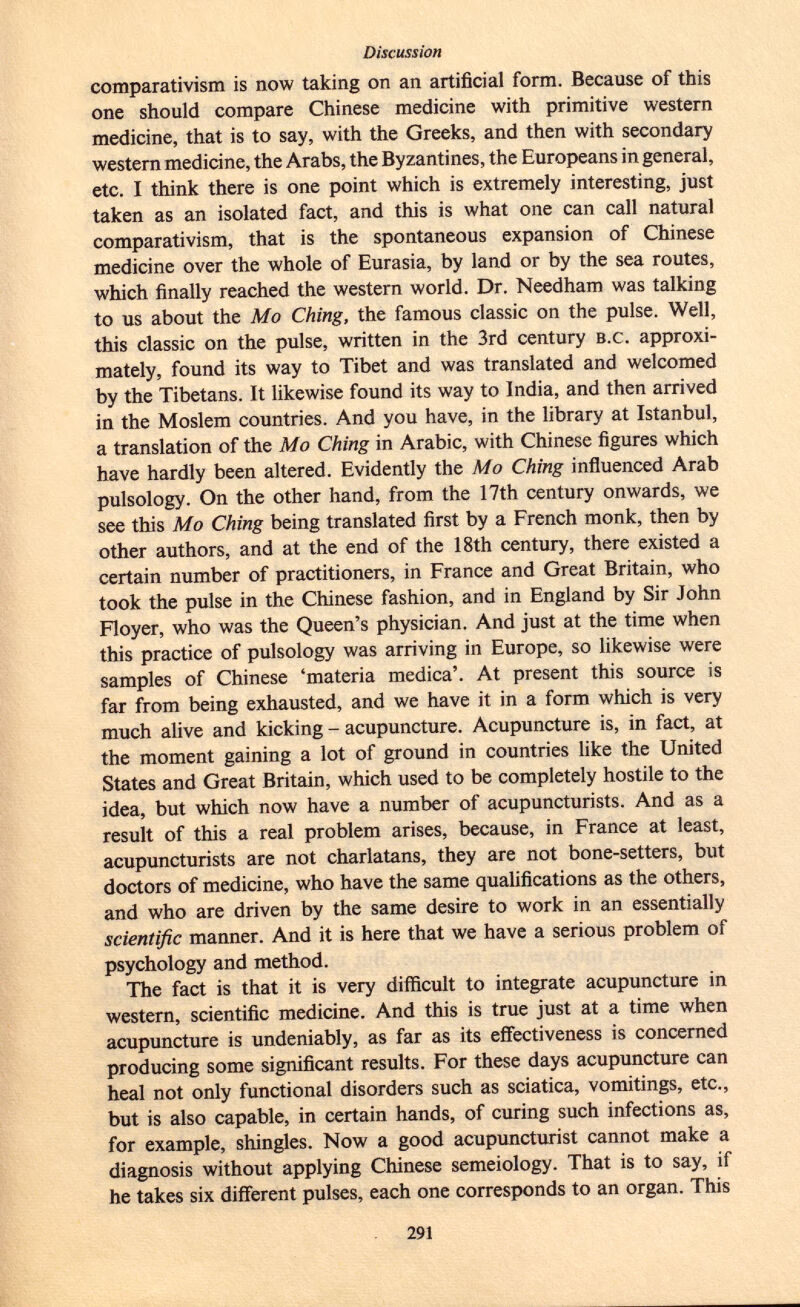 comparativism is now taking on an artificial form. Because of this one should compare Chinese medicine with primitive western medicine, that is to say, with the Greeks, and then with secondary western medicine, the Arabs, the Byzantines, the Europeans in general, etc. I think there is one point which is extremely interesting, just taken as an isolated fact, and this is what one can call natural comparativism, that is the spontaneous expansion of Chinese medicine over the whole of Eurasia, by land or by the sea routes, which finally reached the western world. Dr. Needham was talking to us about the Mo Ching, the famous classic on the pulse. Well, this classic on the pulse, written in the 3rd century b.c . approxi mately, found its way to Tibet and was translated and welcomed by the Tibetans. It likewise found its way to India, and then arrived in the Moslem countries. And you have, in the library at Istanbul, a translation of the Mo Ching in Arabic, with Chinese figures which have hardly been altered. Evidently the Mo Ching influenced Arab pulsology. On the other hand, from the 17th century onwards, we see this Mo Ching being translated first by a French monk, then by other authors, and at the end of the 18th century, there existed a certain number of practitioners, in France and Great Britain, who took the pulse in the Chinese fashion, and in England by Sir John Floyer, who was the Queen's physician. And just at the time when this practice of pulsology was arriving in Europe, so likewise were samples of Chinese 'materia medica'. At present this source is far from being exhausted, and we have it in a form which is very much alive and kicking - acupuncture. Acupuncture is, in fact, at the moment gaining a lot of ground in countries like the United States and Great Britain, which used to be completely hostile to the idea, but which now have a number of acupuncturists. And as a result of this a real problem arises, because, in France at least, acupuncturists are not charlatans, they are not bone-setters, but doctors of medicine, who have the same qualifications as the others, and who are driven by the same desire to work in an essentially scientific manner. And it is here that we have a serious problem of psychology and method. The fact is that it is very difficult to integrate acupuncture in western, scientific medicine. And this is true just at a time when acupuncture is undeniably, as far as its effectiveness is concerned producing some significant results. For these days acupuncture can heal not only functional disorders such as sciatica, vomitings, etc., but is also capable, in certain hands, of curing such infections as, for example, shingles. Now a good acupuncturist cannot make a diagnosis without applying Chinese semeiology. That is to say, if he takes six different pulses, each one corresponds to an organ. This