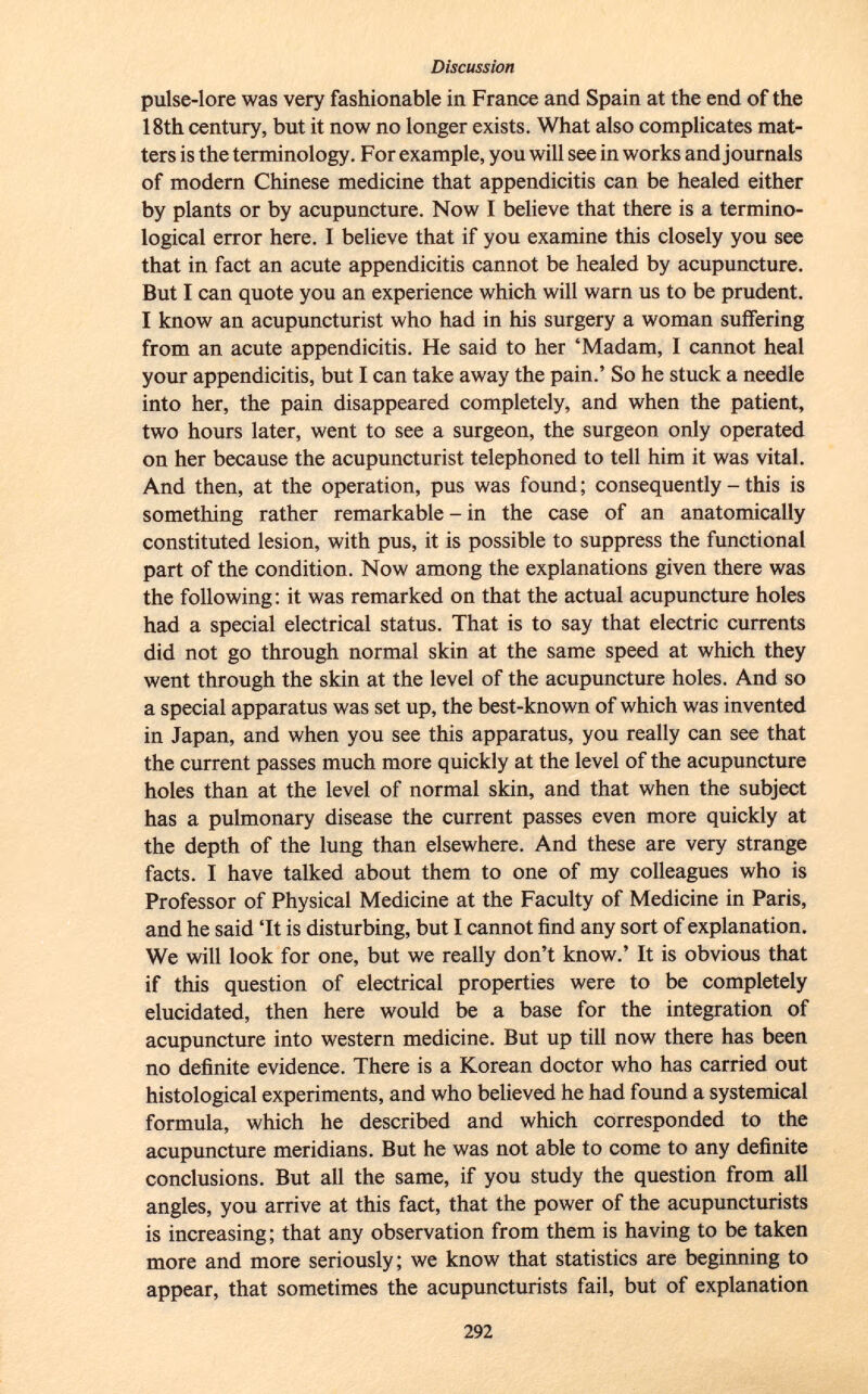 pulse-lore was very fashionable in France and Spain at the end of the 18th century, but it now no longer exists. What also complicates mat ters is the terminology. For example, you will see in works and journals of modern Chinese medicine that appendicitis can be healed either by plants or by acupuncture. Now I believe that there is a termino logical error here. I believe that if you examine this closely you see that in fact an acute appendicitis cannot be healed by acupuncture. But I can quote you an experience which will warn us to be prudent. I know an acupuncturist who had in his surgery a woman suffering from an acute appendicitis. He said to her 'Madam, I cannot heal your appendicitis, but I can take away the pain.' So he stuck a needle into her, the pain disappeared completely, and when the patient, two hours later, went to see a surgeon, the surgeon only operated on her because the acupuncturist telephoned to tell him it was vital. And then, at the operation, pus was found ; consequently - this is something rather remarkable - in the case of an anatomically constituted lesion, with pus, it is possible to suppress the functional part of the condition. Now among the explanations given there was the following: it was remarked on that the actual acupuncture holes had a special electrical status. That is to say that electric currents did not go through normal skin at the same speed at which they went through the skin at the level of the acupuncture holes. And so a special apparatus was set up, the best-known of which was invented in Japan, and when you see this apparatus, you really can see that the current passes much more quickly at the level of the acupuncture holes than at the level of normal skin, and that when the subject has a pulmonary disease the current passes even more quickly at the depth of the lung than elsewhere. And these are very strange facts. I have talked about them to one of my colleagues who is Professor of Physical Medicine at the Faculty of Medicine in Paris, and he said 'It is disturbing, but I cannot find any sort of explanation. We will look for one, but we really don't know.' It is obvious that if this question of electrical properties were to be completely elucidated, then here would be a base for the integration of acupuncture into western medicine. But up till now there has been no definite evidence. There is a Korean doctor who has carried out histological experiments, and who believed he had found a systemical formula, which he described and which corresponded to the acupuncture meridians. But he was not able to come to any definite conclusions. But all the same, if you study the question from all angles, you arrive at this fact, that the power of the acupuncturists is increasing ; that any observation from them is having to be taken more and more seriously; we know that statistics are beginning to appear, that sometimes the acupuncturists fail, but of explanation