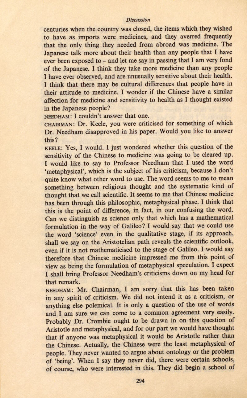 centuries when the country was closed, the items which they wished to have as imports were medicines, and they averred frequently that the only thing they needed from abroad was medicine. The Japanese talk more about their health than any people that I have ever been exposed to - and let me say in passing that I am very fond of the Japanese. I think they take more medicine than any people I have ever observed, and are unusually sensitive about their health. I think that there may be cultural differences that people have in their attitude to medicine. I wonder if the Chinese have a similar affection for medicine and sensitivity to health as I thought existed in the Japanese people? NEEDHAM : I couldn't answer that one. chairman : Dr. Keele, you were criticised for something of which Dr. Needham disapproved in his paper. Would you like to answer this? keele : Yes, I would. I just wondered whether this question of the sensitivity of the Chinese to medicine was going to be cleared up. I would like to say to Professor Needham that I used the word 'metaphysical', which is the subject of his criticism, because I don't quite know what other word to use. The word seems to me to mean something between religious thought and the systematic kind of thought that we call scientific. It seems to me that Chinese medicine has been through this philosophic, metaphysical phase. I think that this is the point of difference, in fact, in our confusing the word. Can we distinguish as science only that which has a mathematical formulation in the way of Galileo? I would say that we could use the word 'science' even in the qualitative stage, if its approach, shall we say on the Aristotelian path reveals the scientific outlook, even if it is not mathematicised to the stage of Galileo. I would say therefore that Chinese medicine impressed me from this point of view as being the formulation of metaphysical speculation. I expect I shall bring Professor Needham's criticisms down on my head for that remark. needham : Mr. Chairman, I am sorry that this has been taken in any spirit of criticism. We did not intend it as a criticism, or anything else polemical. It is only a question of the use of words and I am sure we can come to a common agreement very easily. Probably Dr. Crombie ought to be drawn in on this question of Aristotle and metaphysical, and for our part we would have thought that if anyone was metaphysical it would be Aristotle rather than the Chinese. Actually, the Chinese were the least metaphysical of people. They never wanted to argue about ontology or the problem of 'being'. When I say they never did, there were certain schools, of course, who were interested in this. They did begin a school of