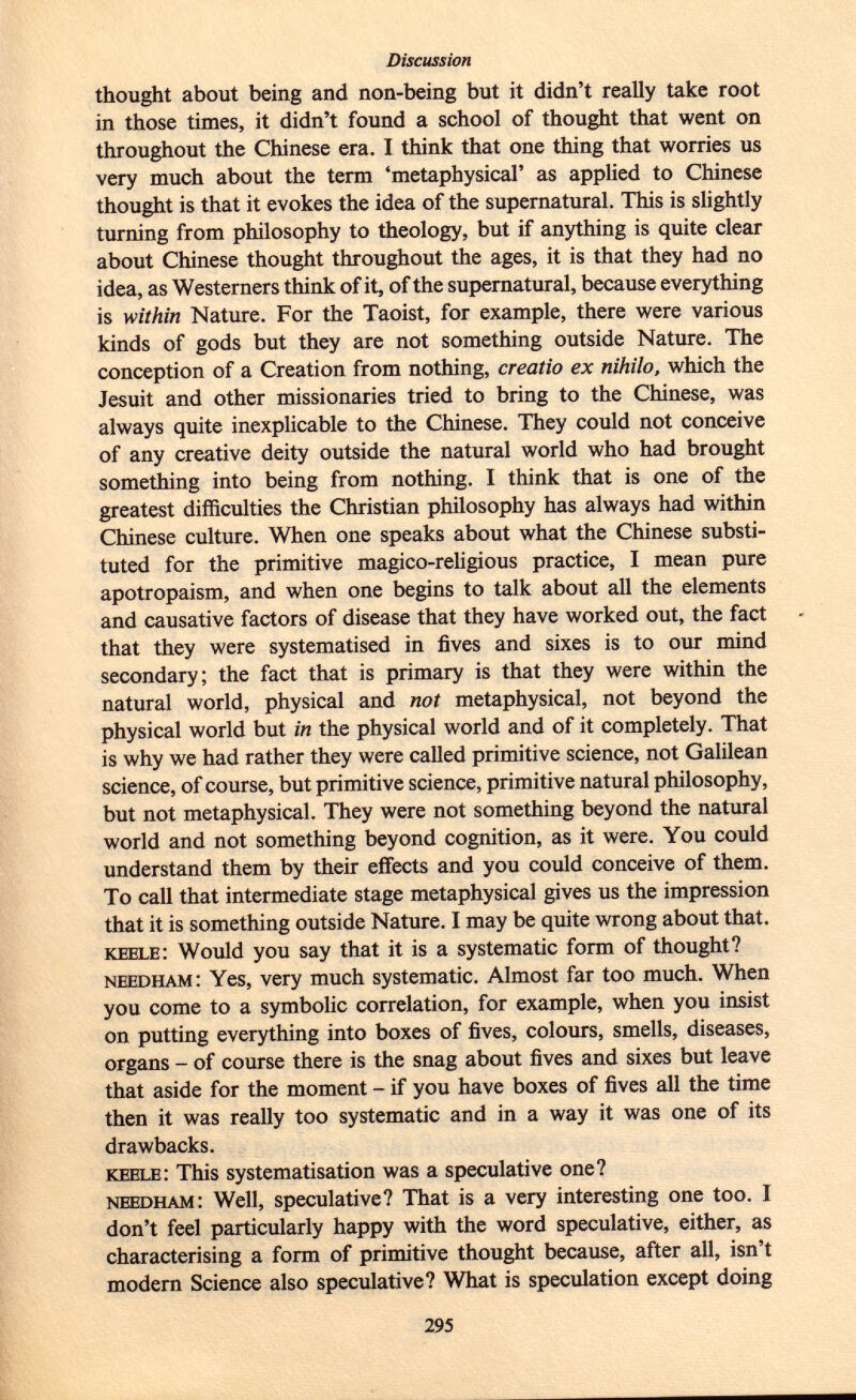 thought about being and non-being but it didn't really take root in those times, it didn't found a school of thought that went on throughout the Chinese era. I think that one thing that worries us very much about the term 'metaphysical' as applied to Chinese thought is that it evokes the idea of the supernatural. This is slightly turning from philosophy to theology, but if anything is quite clear about Chinese thought throughout the ages, it is that they had no idea, as Westerners think of it, of the supernatural, because everything is within Nature. For the Taoist, for example, there were various kinds of gods but they are not something outside Nature. The conception of a Creation from nothing, creatio ex nihilo, which the Jesuit and other missionaries tried to bring to the Chinese, was always quite inexplicable to the Chinese. They could not conceive of any creative deity outside the natural world who had brought something into being from nothing. I think that is one of the greatest difficulties the Christian philosophy has always had within Chinese culture. When one speaks about what the Chinese substi tuted for the primitive magico-religious practice, I mean pure apotropaism, and when one begins to talk about all the elements and causative factors of disease that they have worked out, the fact that they were systematised in fives and sixes is to our mind secondary; the fact that is primary is that they were within the natural world, physical and not metaphysical, not beyond the physical world but in the physical world and of it completely. That is why we had rather they were called primitive science, not Galilean science, of course, but primitive science, primitive natural philosophy, but not metaphysical. They were not something beyond the natural world and not something beyond cognition, as it were. You could understand them by their effects and you could conceive of them. To call that intermediate stage metaphysical gives us the impression that it is something outside Nature. I may be quite wrong about that. keele : Would you say that it is a systematic form of thought? needham : Yes, very much systematic. Almost far too much. When you come to a symbolic correlation, for example, when you insist on putting everything into boxes of fives, colours, smells, diseases, organs - of course there is the snag about fives and sixes but leave that aside for the moment - if you have boxes of fives all the time then it was really too systematic and in a way it was one of its drawbacks. keele : This systématisation was a speculative one? needham : Well, speculative? That is a very interesting one too. I don't feel particularly happy with the word speculative, either, as characterising a form of primitive thought because, after all, isn't modern Science also speculative? What is speculation except doing