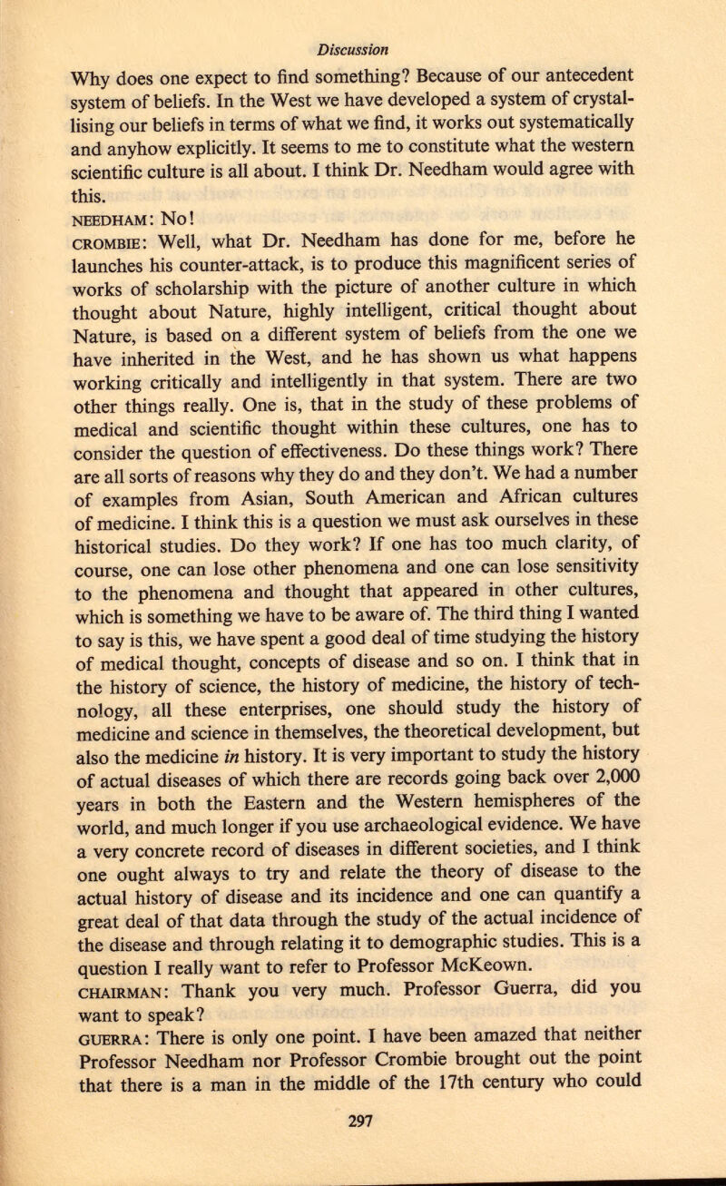 Why does one expect to find something? Because of our antecedent system of beliefs. In the West we have developed a system of crystal lising our beliefs in terms of what we find, it works out systematically and anyhow explicitly. It seems to me to constitute what the western scientific culture is all about. I think Dr. Needham would agree with this. needham: No! crombie : Well, what Dr. Needham has done for me, before he launches his counter-attack, is to produce this magnificent series of works of scholarship with the picture of another culture in which thought about Nature, highly intelligent, critical thought about Nature, is based on a different system of beliefs from the one we have inherited in the West, and he has shown us what happens working critically and intelligently in that system. There are two other things really. One is, that in the study of these problems of medical and scientific thought within these cultures, one has to consider the question of effectiveness. Do these things work? There are all sorts of reasons why they do and they don't. We had a number of examples from Asian, South American and African cultures of medicine. I think this is a question we must ask ourselves in these historical studies. Do they work? If one has too much clarity, of course, one can lose other phenomena and one can lose sensitivity to the phenomena and thought that appeared in other cultures, which is something we have to be aware of. The third thing I wanted to say is this, we have spent a good deal of time studying the history of medical thought, concepts of disease and so on. I think that in the history of science, the history of medicine, the history of tech nology, all these enterprises, one should study the history of medicine and science in themselves, the theoretical development, but also the medicine in history. It is very important to study the history of actual diseases of which there are records going back over 2,000 years in both the Eastern and the Western hemispheres of the world, and much longer if you use archaeological evidence. We have a very concrete record of diseases in different societies, and I think one ought always to try and relate the theory of disease to the actual history of disease and its incidence and one can quantify a great deal of that data through the study of the actual incidence of the disease and through relating it to demographic studies. This is a question I really want to refer to Professor McKeown. chairman : Thank you very much. Professor Guerra, did you want to speak? guerra : There is only one point. I have been amazed that neither Professor Needham nor Professor Crombie brought out the point that there is a man in the middle of the 17th century who could