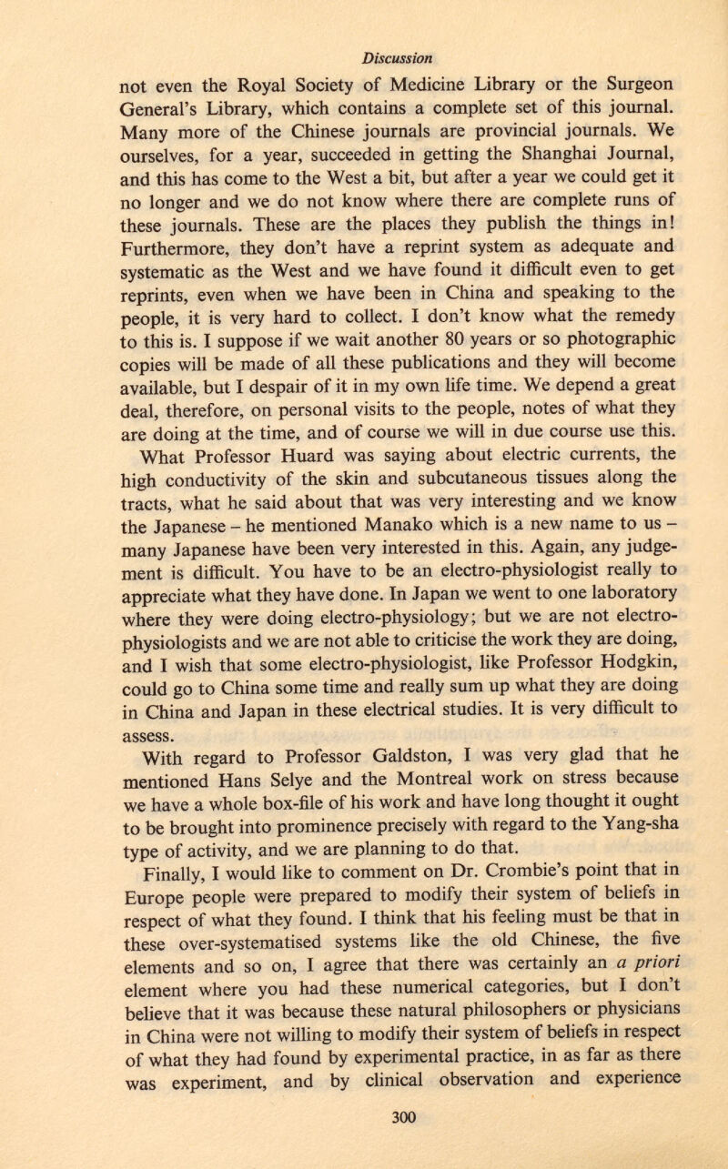 not even the Royal Society of Medicine Library or the Surgeon General's Library, which contains a complete set of this journal. Many more of the Chinese journals are provincial journals. We ourselves, for a year, succeeded in getting the Shanghai Journal, and this has come to the West a bit, but after a year we could get it no longer and we do not know where there are complete runs of these journals. These are the places they publish the things in! Furthermore, they don't have a reprint system as adequate and systematic as the West and we have found it difficult even to get reprints, even when we have been in China and speaking to the people, it is very hard to collect. I don't know what the remedy to this is. I suppose if we wait another 80 years or so photographic copies will be made of all these publications and they will become available, but I despair of it in my own life time. We depend a great deal, therefore, on personal visits to the people, notes of what they are doing at the time, and of course we will in due course use this. What Professor Huard was saying about electric currents, the high conductivity of the skin and subcutaneous tissues along the tracts, what he said about that was very interesting and we know the Japanese - he mentioned Manako which is a new name to us - many Japanese have been very interested in this. Again, any judge ment is difficult. You have to be an electro-physiologist really to appreciate what they have done. In Japan we went to one laboratory where they were doing electro-physiology; but we are not electro- physiologists and we are not able to criticise the work they are doing, and I wish that some electro-physiologist, like Professor Hodgkin, could go to China some time and really sum up what they are doing in China and Japan in these electrical studies. It is very difficult to assess. With regard to Professor Galdston, I was very glad that he mentioned Hans Selye and the Montreal work on stress because we have a whole box-file of his work and have long thought it ought to be brought into prominence precisely with regard to the Yang-sha type of activity, and we are planning to do that. Finally, I would like to comment on Dr. Crombie's point that in Europe people were prepared to modify their system of beliefs in respect of what they found. I think that his feeling must be that in these over-systematised systems like the old Chinese, the five elements and so on, I agree that there was certainly an a priori element where you had these numerical categories, but I don't believe that it was because these natural philosophers or physicians in China were not willing to modify their system of beliefs in respect of what they had found by experimental practice, in as far as there was experiment, and by clinical observation and experience