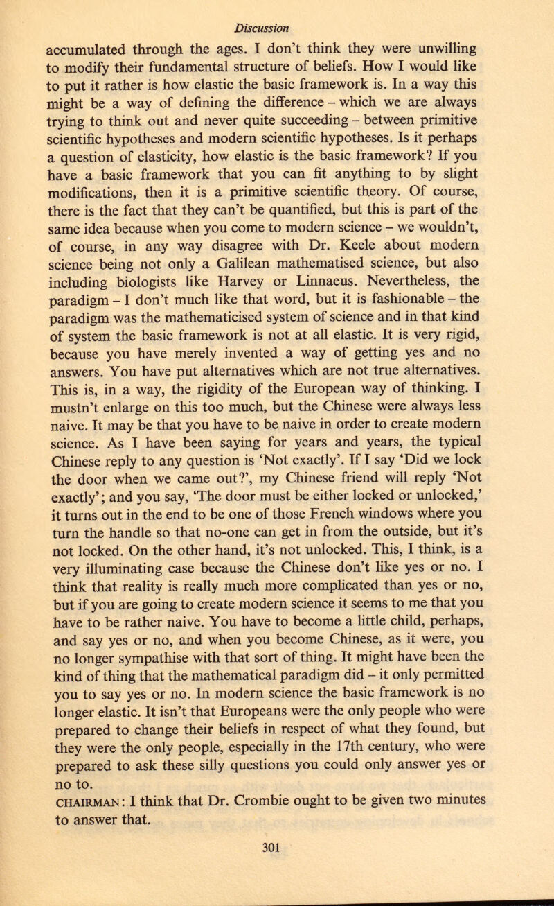 accumulated through the ages. I don't think they were unwilling to modify their fundamental structure of beliefs. How I would like to put it rather is how elastic the basic framework is. In a way this might be a way of defining the difference - which we are always trying to think out and never quite succeeding - between primitive scientific hypotheses and modern scientific hypotheses. Is it perhaps a question of elasticity, how elastic is the basic framework? If you have a basic framework that you can fit anything to by slight modifications, then it is a primitive scientific theory. Of course, there is the fact that they can't be quantified, but this is part of the same idea because when you come to modern science - we wouldn't, of course, in any way disagree with Dr. Keele about modern science being not only a Galilean mathematised science, but also including biologists like Harvey or Linnaeus. Nevertheless, the paradigm -1 don't much like that word, but it is fashionable - the paradigm was the mathematicised system of science and in that kind of system the basic framework is not at all elastic. It is very rigid, because you have merely invented a way of getting yes and no answers. You have put alternatives which are not true alternatives. This is, in a way, the rigidity of the European way of thinking. I mustn't enlarge on this too much, but the Chinese were always less naive. It may be that you have to be naive in order to create modern science. As I have been saying for years and years, the typical Chinese reply to any question is 'Not exactly'. If I say 'Did we lock the door when we came out?', my Chinese friend will reply 'Not exactly' ; and you say, 'The door must be either locked or unlocked,' it turns out in the end to be one of those French windows where you turn the handle so that no-one can get in from the outside, but it's not locked. On the other hand, it's not unlocked. This, I think, is a very illuminating case because the Chinese don't like yes or no. I think that reality is really much more complicated than yes or no, but if you are going to create modern science it seems to me that you have to be rather naive. You have to become a little child, perhaps, and say yes or no, and when you become Chinese, as it were, you no longer sympathise with that sort of thing. It might have been the kind of thing that the mathematical paradigm did - it only permitted you to say yes or no. In modern science the basic framework is no longer elastic. It isn't that Europeans were the only people who were prepared to change their beliefs in respect of what they found, but they were the only people, especially in the 17th century, who were prepared to ask these silly questions you could only answer yes or no to. chairman : I think that Dr. Crombie ought to be given two minutes to answer that.